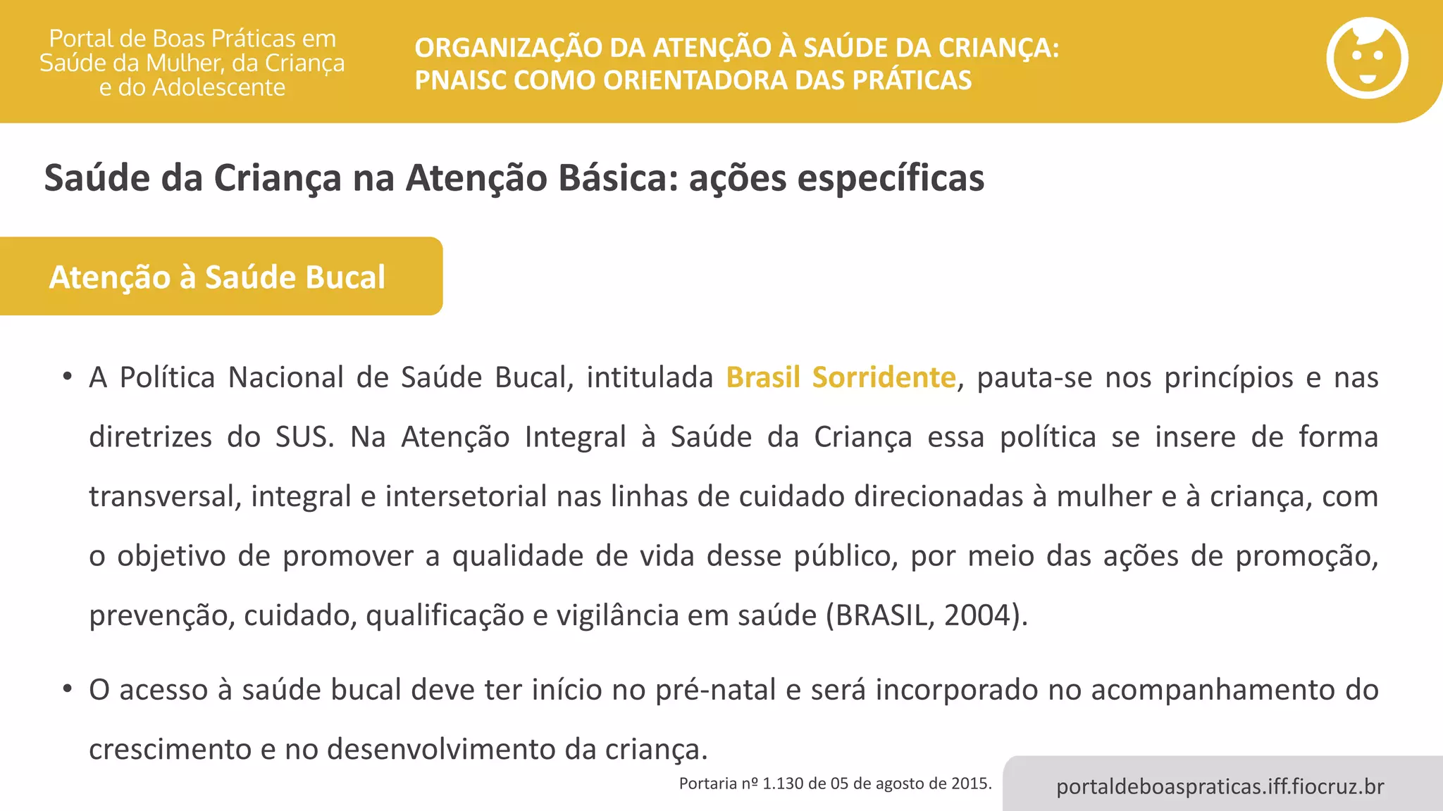 portaldeboaspraticas.iff.fiocruz.br
ORGANIZAÇÃO DA ATENÇÃO À SAÚDE DA CRIANÇA:
PNAISC COMO ORIENTADORA DAS PRÁTICAS
Saúde da Criança na Atenção Básica: ações específicas
• A Política Nacional de Saúde Bucal, intitulada Brasil Sorridente, pauta-se nos princípios e nas
diretrizes do SUS. Na Atenção Integral à Saúde da Criança essa política se insere de forma
transversal, integral e intersetorial nas linhas de cuidado direcionadas à mulher e à criança, com
o objetivo de promover a qualidade de vida desse público, por meio das ações de promoção,
prevenção, cuidado, qualificação e vigilância em saúde (BRASIL, 2004).
• O acesso à saúde bucal deve ter início no pré-natal e será incorporado no acompanhamento do
crescimento e no desenvolvimento da criança.
Portaria nº 1.130 de 05 de agosto de 2015.
Atenção à Saúde Bucal
 