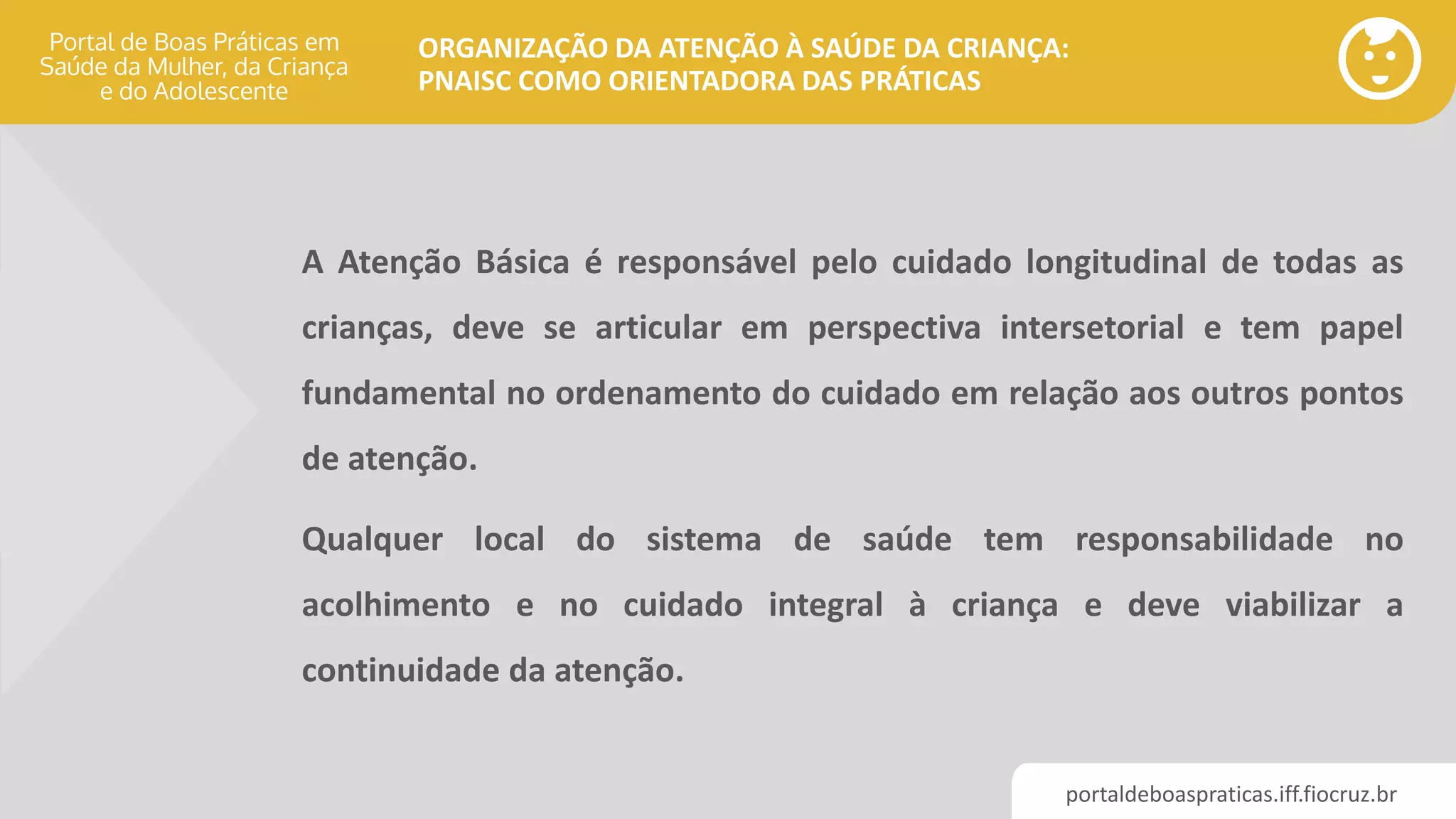 portaldeboaspraticas.iff.fiocruz.br
ORGANIZAÇÃO DA ATENÇÃO À SAÚDE DA CRIANÇA:
PNAISC COMO ORIENTADORA DAS PRÁTICAS
A Atenção Básica é responsável pelo cuidado longitudinal de todas as
crianças, deve se articular em perspectiva intersetorial e tem papel
fundamental no ordenamento do cuidado em relação aos outros pontos
de atenção.
Qualquer local do sistema de saúde tem responsabilidade no
acolhimento e no cuidado integral à criança e deve viabilizar a
continuidade da atenção.
 