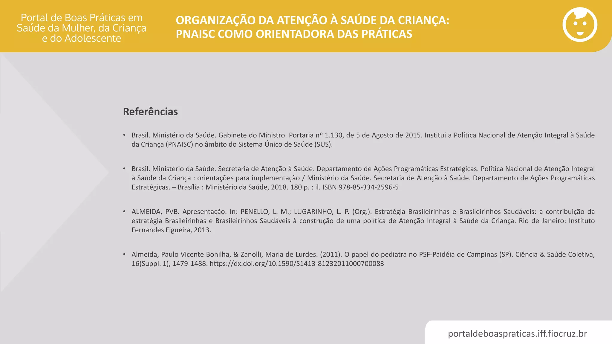 portaldeboaspraticas.iff.fiocruz.br
ORGANIZAÇÃO DA ATENÇÃO À SAÚDE DA CRIANÇA:
PNAISC COMO ORIENTADORA DAS PRÁTICAS
• Brasil. Ministério da Saúde. Gabinete do Ministro. Portaria nº 1.130, de 5 de Agosto de 2015. Institui a Política Nacional de Atenção Integral à Saúde
da Criança (PNAISC) no âmbito do Sistema Único de Saúde (SUS).
• Brasil. Ministério da Saúde. Secretaria de Atenção à Saúde. Departamento de Ações Programáticas Estratégicas. Política Nacional de Atenção Integral
à Saúde da Criança : orientações para implementação / Ministério da Saúde. Secretaria de Atenção à Saúde. Departamento de Ações Programáticas
Estratégicas. – Brasília : Ministério da Saúde, 2018. 180 p. : il. ISBN 978-85-334-2596-5
• ALMEIDA, PVB. Apresentação. In: PENELLO, L. M.; LUGARINHO, L. P. (Org.). Estratégia Brasileirinhas e Brasileirinhos Saudáveis: a contribuição da
estratégia Brasileirinhas e Brasileirinhos Saudáveis à construção de uma política de Atenção Integral à Saúde da Criança. Rio de Janeiro: Instituto
Fernandes Figueira, 2013.
• Almeida, Paulo Vicente Bonilha, & Zanolli, Maria de Lurdes. (2011). O papel do pediatra no PSF-Paidéia de Campinas (SP). Ciência & Saúde Coletiva,
16(Suppl. 1), 1479-1488. https://dx.doi.org/10.1590/S1413-81232011000700083
Referências
 