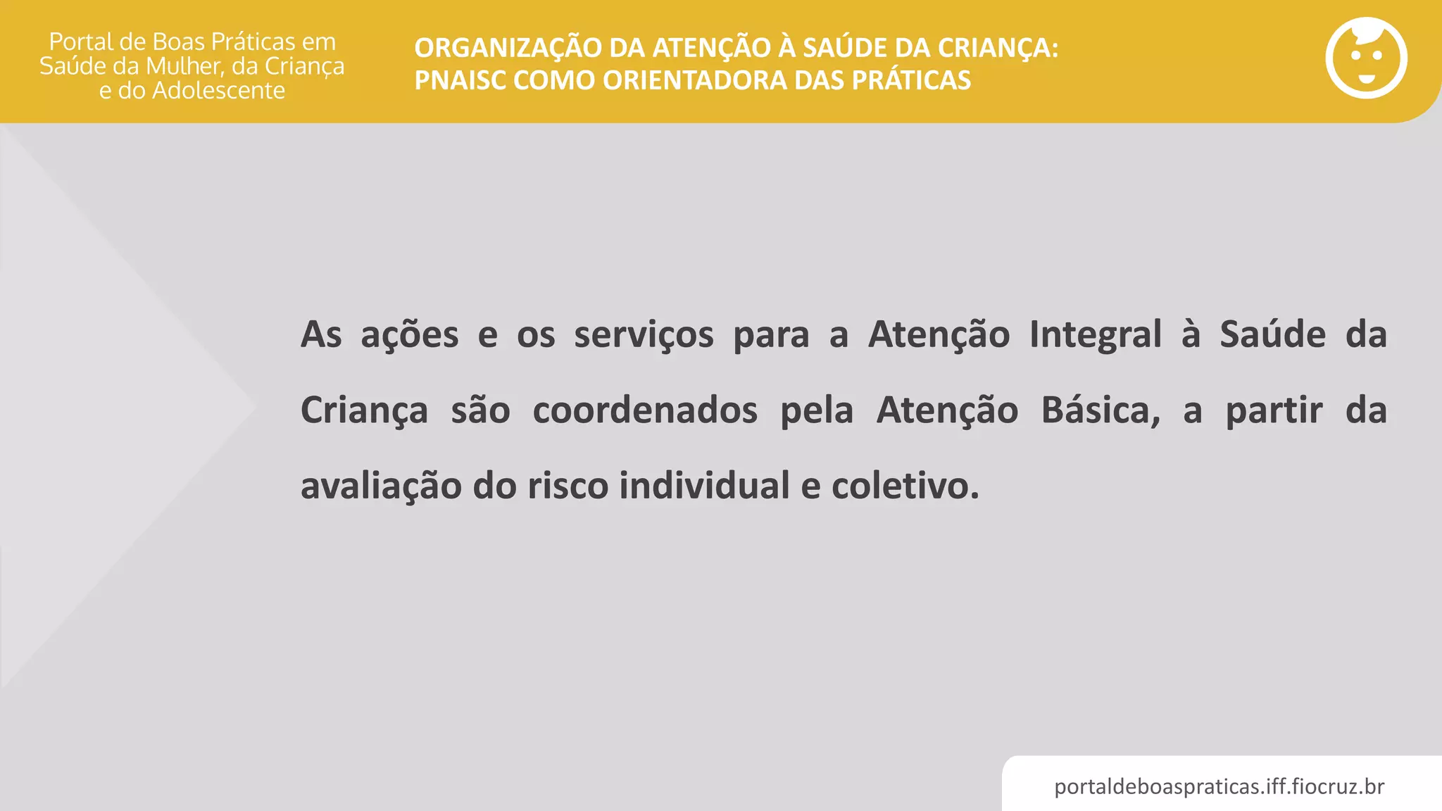 portaldeboaspraticas.iff.fiocruz.br
ORGANIZAÇÃO DA ATENÇÃO À SAÚDE DA CRIANÇA:
PNAISC COMO ORIENTADORA DAS PRÁTICAS
As ações e os serviços para a Atenção Integral à Saúde da
Criança são coordenados pela Atenção Básica, a partir da
avaliação do risco individual e coletivo.
 