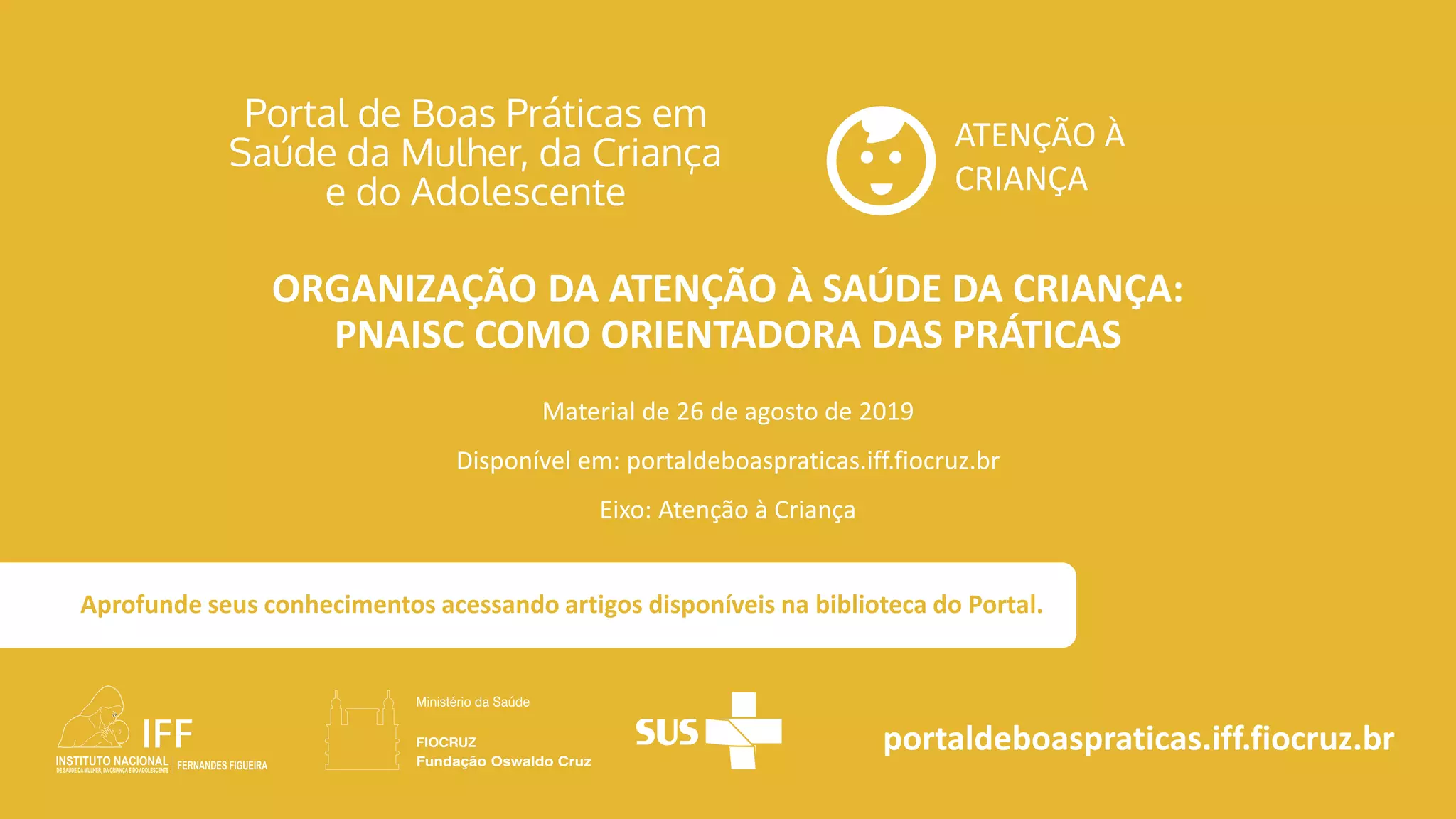 ATENÇÃO À
CRIANÇA
portaldeboaspraticas.iff.fiocruz.br
Material de 26 de agosto de 2019
Disponível em: portaldeboaspraticas.iff.fiocruz.br
Eixo: Atenção à Criança
Aprofunde seus conhecimentos acessando artigos disponíveis na biblioteca do Portal.
ORGANIZAÇÃO DA ATENÇÃO À SAÚDE DA CRIANÇA:
PNAISC COMO ORIENTADORA DAS PRÁTICAS
 