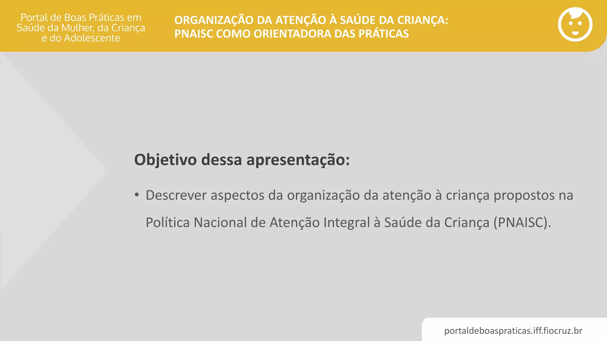 portaldeboaspraticas.iff.fiocruz.br
ORGANIZAÇÃO DA ATENÇÃO À SAÚDE DA CRIANÇA:
PNAISC COMO ORIENTADORA DAS PRÁTICAS
Objetivo dessa apresentação:
• Descrever aspectos da organização da atenção à criança propostos na
Política Nacional de Atenção Integral à Saúde da Criança (PNAISC).
 