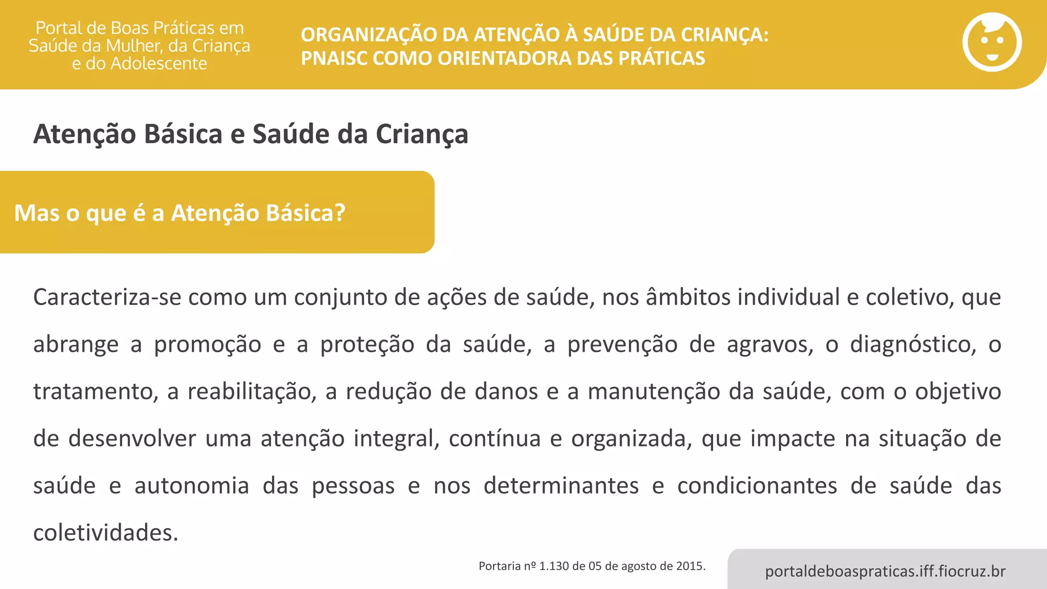 portaldeboaspraticas.iff.fiocruz.br
ORGANIZAÇÃO DA ATENÇÃO À SAÚDE DA CRIANÇA:
PNAISC COMO ORIENTADORA DAS PRÁTICAS
Atenção Básica e Saúde da Criança
Caracteriza-se como um conjunto de ações de saúde, nos âmbitos individual e coletivo, que
abrange a promoção e a proteção da saúde, a prevenção de agravos, o diagnóstico, o
tratamento, a reabilitação, a redução de danos e a manutenção da saúde, com o objetivo
de desenvolver uma atenção integral, contínua e organizada, que impacte na situação de
saúde e autonomia das pessoas e nos determinantes e condicionantes de saúde das
coletividades.
Portaria nº 1.130 de 05 de agosto de 2015.
Mas o que é a Atenção Básica?
 