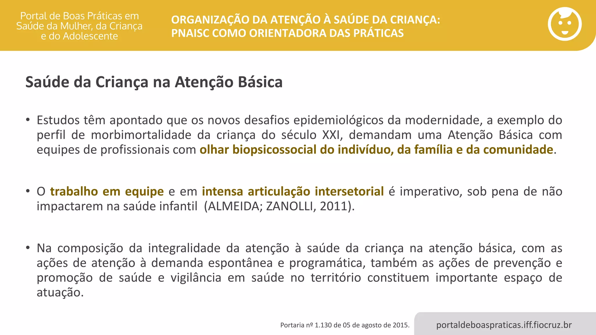 portaldeboaspraticas.iff.fiocruz.br
ORGANIZAÇÃO DA ATENÇÃO À SAÚDE DA CRIANÇA:
PNAISC COMO ORIENTADORA DAS PRÁTICAS
Saúde da Criança na Atenção Básica
• Estudos têm apontado que os novos desafios epidemiológicos da modernidade, a exemplo do
perfil de morbimortalidade da criança do século XXI, demandam uma Atenção Básica com
equipes de profissionais com olhar biopsicossocial do indivíduo, da família e da comunidade.
• O trabalho em equipe e em intensa articulação intersetorial é imperativo, sob pena de não
impactarem na saúde infantil (ALMEIDA; ZANOLLI, 2011).
• Na composição da integralidade da atenção à saúde da criança na atenção básica, com as
ações de atenção à demanda espontânea e programática, também as ações de prevenção e
promoção de saúde e vigilância em saúde no território constituem importante espaço de
atuação.
Portaria nº 1.130 de 05 de agosto de 2015.
 