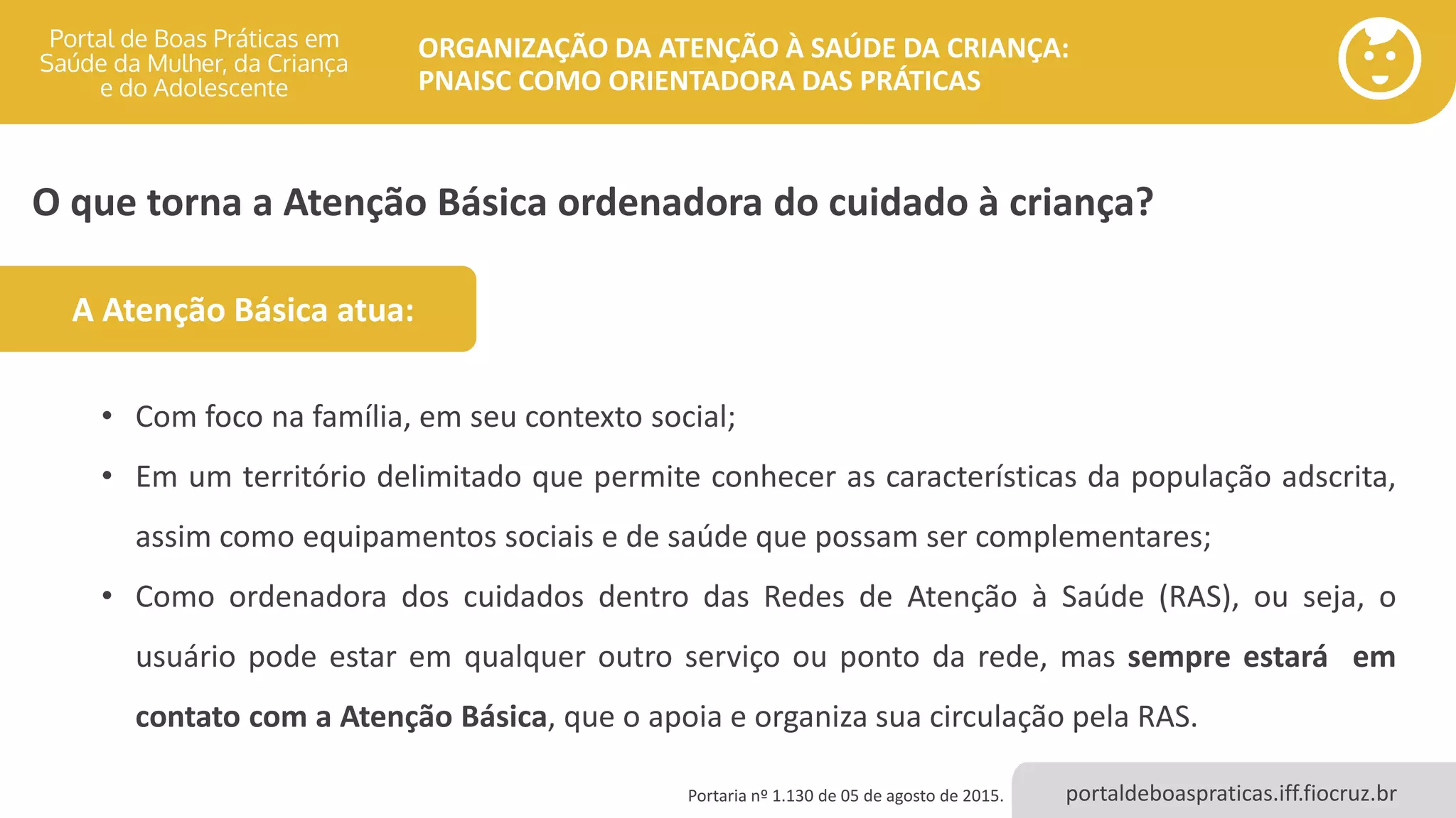 portaldeboaspraticas.iff.fiocruz.br
ORGANIZAÇÃO DA ATENÇÃO À SAÚDE DA CRIANÇA:
PNAISC COMO ORIENTADORA DAS PRÁTICAS
O que torna a Atenção Básica ordenadora do cuidado à criança?
Portaria nº 1.130 de 05 de agosto de 2015.
• Com foco na família, em seu contexto social;
• Em um território delimitado que permite conhecer as características da população adscrita,
assim como equipamentos sociais e de saúde que possam ser complementares;
• Como ordenadora dos cuidados dentro das Redes de Atenção à Saúde (RAS), ou seja, o
usuário pode estar em qualquer outro serviço ou ponto da rede, mas sempre estará em
contato com a Atenção Básica, que o apoia e organiza sua circulação pela RAS.
A Atenção Básica atua:
 