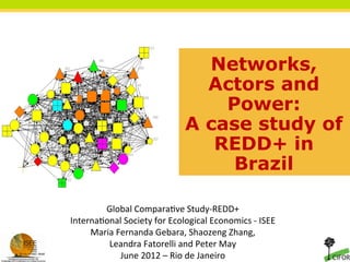 Networks,
                                            Actors and
                                              Power:
                                          A case study of
                                             REDD+ in
                                               Brazil

        Global	
  Compara+ve	
  Study-­‐REDD+	
  	
  
Interna+onal	
  Society	
  for	
  Ecological	
  Economics	
  -­‐	
  ISEE	
  
     Maria	
  Fernanda	
  Gebara,	
  Shaozeng	
  Zhang,	
  	
  
         Leandra	
  Fatorelli	
  and	
  Peter	
  May	
  
               June	
  2012	
  –	
  Rio	
  de	
  Janeiro	
  	
  	
  
 