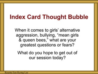Index Card Thought Bubble When it comes to girls’ alternative aggression, bullying, “mean girls & queen bees,” what are your greatest questions or fears? What do you hope to get out of our session today? Rosetta Eun Ryong Lee Rosetta Eun Ryong Lee 