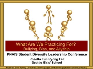 PNAIS Student Diversity Leadership Conference Rosetta Eun Ryong Lee Seattle Girls’ School What Are We Practicing For?  Bullying, Bias, and Allyship Rosetta Eun Ryong Lee (http://sites.google.com/site/sgsprofessionaloutreach/) 