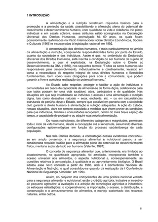 1 INTRODUÇÃO

               A alimentação e a nutrição constituem requisitos básicos para a
promoção e a proteção da saúde, possibilitando a afirmação plena do potencial de
crescimento e desenvolvimento humano, com qualidade de vida e cidadania. No plano
individual e em escala coletiva, esses atributos estão consignados na Declaração
Universal dos Direitos Humanos, promulgada há 50 anos, os quais foram
posteriormente reafirmados no Pacto Internacional sobre Direitos Econômicos, Sociais
e Culturais (1966) e incorporados à legislação nacional em 1992.
                A concretização dos direitos humanos, e mais particularmente no âmbito
da alimentação e nutrição, compreende responsabilidades tanto por parte do Estado,
quanto da sociedade e dos indivíduos. Assim é que, no preâmbulo da Declaração
Universal dos Direitos Humanos, está inscrita a condição do ser humano de sujeito do
desenvolvimento, a qual é explicitada, na Declaração sobre o Direito ao
Desenvolvimento da ONU (1986), nos seguintes termos: “Todos os seres humanos são
responsáveis pelo desenvolvimento, individualmente e coletivamente, levando em
conta a necessidade do respeito integral de seus direitos humanos e liberdades
fundamentais, bem como suas obrigações para com a comunidade, que podem
garantir a livre e completa realização do potencial humano.”
                 Ao Estado cabe respeitar, proteger e facilitar a ação de indivíduos e
comunidades em busca da capacidade de alimentar-se de forma digna, colaborando para
que todos possam ter uma vida saudável, ativa, participativa e de qualidade. Nas
situações em que seja inviabilizado ao indivíduo o acesso a uma alimentação e nutrição
digna, tais como desastres naturais – seca, enchente, etc. – ou em circunstâncias
estruturais de penúria, deve o Estado, sempre que possível em parceria com a sociedade
civil, garantir o direito humano à alimentação e nutrição adequadas. A ação do Estado,
nessas situações, deve ser sempre associada a medidas que visem prover as condições
para que indivíduos, famílias e comunidades recuperem, dentro do mais breve espaço de
tempo, a capacidade de produzir e ou adquirir sua própria alimentação.
               Os riscos nutricionais, de diferentes categorias e magnitudes, permeiam
todo o ciclo da vida humana, desde a concepção até a senectude, assumindo diversas
configurações epidemiológicas em função do processo saúde/doença de cada
população.
               Nas três últimas décadas, a constatação dessas evidências converteu-
se em amplo consenso, e a segurança alimentar e nutricional passou a ser
considerada requisito básico para a afirmação plena do potencial de desenvolvimento
físico, mental e social de todo ser humano (Valente, 1997).
              O conceito de segurança alimentar que, anteriormente, era limitado ao
abastecimento, na quantidade apropriada, foi ampliado, incorporando também o
acesso universal aos alimentos, o aspecto nutricional e, conseqüentemente, as
questões relativas à composição, à qualidade e ao aproveitamento biológico. O Brasil
adotou esse novo conceito a partir de 1986, com a I Conferência Nacional de
Alimentação e Nutrição, o qual consolidou-se quando da realização da I Conferência
Nacional de Segurança Alimentar, em 1994.
               Assim, no conjunto dos componentes de uma política nacional voltada
para a segurança alimentar e nutricional, estão o crédito agrícola, inclusive o incentivo
ao pequeno agricultor; a avaliação e a adoção de tecnologias agrícolas e industriais;
os estoques estratégicos; o cooperativismo; a importação, o acesso, a distribuição, a
conservação e o armazenamento de alimentos, o manejo sustentado dos recursos
naturais, entre outros.



                                                                                      11
 