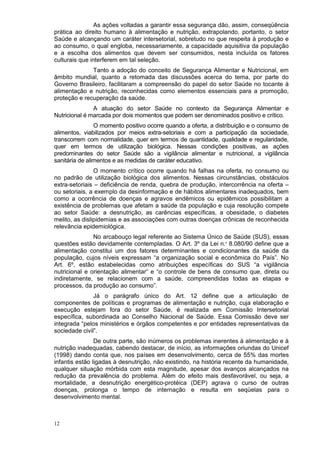 As ações voltadas a garantir essa segurança dão, assim, conseqüência
prática ao direito humano à alimentação e nutrição, extrapolando, portanto, o setor
Saúde e alcançando um caráter intersetorial, sobretudo no que respeita à produção e
ao consumo, o qual engloba, necessariamente, a capacidade aquisitiva da população
e a escolha dos alimentos que devem ser consumidos, nesta incluída os fatores
culturais que interferem em tal seleção.
              Tanto a adoção do conceito de Segurança Alimentar e Nutricional, em
âmbito mundial, quanto a retomada das discussões acerca do tema, por parte do
Governo Brasileiro, facilitaram a compreensão do papel do setor Saúde no tocante à
alimentação e nutrição, reconhecidas como elementos essenciais para a promoção,
proteção e recuperação da saúde.
               A atuação do setor Saúde no contexto da Segurança Alimentar e
Nutricional é marcada por dois momentos que podem ser denominados positivo e crítico.
                O momento positivo ocorre quando a oferta, a distribuição e o consumo de
alimentos, viabilizados por meios extra-setoriais e com a participação da sociedade,
transcorrem com normalidade, quer em termos de quantidade, qualidade e regularidade,
quer em termos de utilização biológica. Nessas condições positivas, as ações
predominantes do setor Saúde são a vigilância alimentar e nutricional, a vigilância
sanitária de alimentos e as medidas de caráter educativo.
                O momento crítico ocorre quando há falhas na oferta, no consumo ou
no padrão de utilização biológica dos alimentos. Nessas circunstâncias, obstáculos
extra-setoriais – deficiência de renda, quebra de produção, intercorrência na oferta –
ou setoriais, a exemplo da desinformação e de hábitos alimentares inadequados, bem
como a ocorrência de doenças e agravos endêmicos ou epidêmicos possibilitam a
existência de problemas que afetam a saúde da população e cuja resolução compete
ao setor Saúde: a desnutrição, as carências específicas, a obesidade, o diabetes
melito, as dislipidemias e as associações com outras doenças crônicas de reconhecida
relevância epidemiológica.
               No arcabouço legal referente ao Sistema Único de Saúde (SUS), essas
questões estão devidamente contempladas. O Art. 3º da Lei n.o 8.080/90 define que a
alimentação constitui um dos fatores determinantes e condicionantes da saúde da
população, cujos níveis expressam “a organização social e econômica do País”. No
Art. 6º, estão estabelecidas como atribuições específicas do SUS “a vigilância
nutricional e orientação alimentar“ e “o controle de bens de consumo que, direta ou
indiretamente, se relacionem com a saúde, compreendidas todas as etapas e
processos, da produção ao consumo”.
               Já o parágrafo único do Art. 12 define que a articulação de
componentes de políticas e programas de alimentação e nutrição, cuja elaboração e
execução estejam fora do setor Saúde, é realizada em Comissão Intersetorial
específica, subordinada ao Conselho Nacional de Saúde. Essa Comissão deve ser
integrada “pelos ministérios e órgãos competentes e por entidades representativas da
sociedade civil”.
                De outra parte, são inúmeros os problemas inerentes à alimentação e à
nutrição inadequadas, cabendo destacar, de início, as informações oriundas do Unicef
(1998) dando conta que, nos países em desenvolvimento, cerca de 55% das mortes
infantis estão ligadas à desnutrição, não existindo, na história recente da humanidade,
qualquer situação mórbida com esta magnitude, apesar dos avanços alcançados na
redução da prevalência do problema. Além do efeito mais desfavorável, ou seja, a
mortalidade, a desnutrição energético-protéica (DEP) agrava o curso de outras
doenças, prolonga o tempo de internação e resulta em seqüelas para o
desenvolvimento mental.



12
 