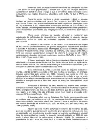 Dados de 1996, oriundos da Pesquisa Nacional de Demografia e Saúde
– um estudo de base populacional –, indicam que 10,5% das crianças brasileiras
apresentavam deficit de altura (<-2dp), e que a prevalência desta condição variava
notavelmente nas regiões brasileiras, situando-se entre 5,1%, no Sul, e 17,9%, no
Nordeste.
              Tomando como referência o deficit peso/idade (<-2dp), a situação
também se mostrava desfavorável para o País, ocorrendo em 5,7% das crianças
menores de 5 anos, com as maiores freqüências sendo registradas nas regiões Norte
(7,7%) e Nordeste (8,3%). Mesmo com a diminuição em mais de 20% da DEP, na
última década, um contingente considerável de crianças brasileiras ainda apresentava
atraso marcante de crescimento, pela relação peso/idade, na faixa crítica dos 6 aos 23
meses.
              Outro ponto prioritário da questão alimentar e nutricional está
relacionado às deficiências de micronutrientes, centralizadas no trinômio vitamina
A/ferro/iodo, sobre as quais as avaliações recentes evidenciam um quadro
preocupante.
               A deficiência de vitamina A, de acordo com publicação do Projeto
HOPE, constitui problema endêmico em grandes espaços das regiões Norte, Nordeste
e Sudeste. A despeito da escassez de informações, é possível identificar a população
infantil do Nordeste como a mais vulnerável ao problema, uma vez que entre 16% a
55% das crianças apresentariam dosagem de vitamina A abaixo de 20 mcg/dl,
caracterizando situações carenciais endêmicas, conforme McAuliffe e cols, (1991),
Diniz (1997), Veras e cols (1998).
             Existem, igualmente, indicações da ocorrência da hipovitaminose A em
bolsões de pobreza de Minas Gerais e de São Paulo, além de áreas da região Norte.
Nessas áreas, mais de 15% das amostras de sangue examinadas comprovaram que a
dosagem de vitamina A estava também abaixo do limite.
               Essa deficiência é, ainda, a principal causa da cegueira evitável no
mundo, estando também associada a 23% das mortes por diarréias, em crianças.
Estudos promovidos pelo Unicef, em 1980, indicaram que cerca de 25% dos
sobreviventes à xeroftalmia grave perdem completamente a visão, e que os sinais
clínicos da hipovitaminose A estão quase sempre acompanhados de manifestações de
deficiência energético-protéica. Nos dois casos, as infecções desempenham papel
relevante.
                No tocante à deficiência de ferro, ressalta-se a anemia como problema
nutricional de maior magnitude no País, acometendo sobretudo mulheres no período
fértil e crianças menores de dois anos de idade. Estima-se que, de cada dez gestantes
que fazem o pré-natal, três são anêmicas, sendo bem maior a proporção entre
crianças: 50% ou mais (Arruda, 1995).
              É ilustrativo referir que, no Estado de São Paulo, mesmo considerando
os notáveis avanços obtidos na redução da mortalidade infantil e pré-escolar, bem
como no controle da desnutrição infantil, nos últimos 22 anos, a freqüência de anemia
em crianças elevou-se em mais de 100%: 22%, em 1974; 35%, em 1985; e 46%, em
1996 (Monteiro, 1997).
                Quanto ao bócio e outros distúrbios decorrentes da deficiência de iodo,
pode-se considerar que representam, igualmente, grave problema, inclusive pelo risco
de associação com o cretinismo e a surdo-mudez irreversíveis, constituindo o principal
fator de idiotia evitável no mundo. No inquérito nacional realizado em 1994-95, pelo
então Instituto Nacional de Alimentação e Nutrição (INAN), foi pesquisada a
prevalência do bócio entre escolares de 6 a 14 anos de idade. Observa-se que o



                                                                                    13
 