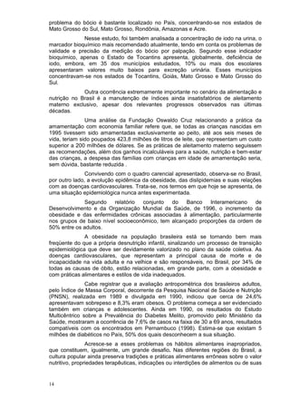 problema do bócio é bastante localizado no País, concentrando-se nos estados de
Mato Grosso do Sul, Mato Grosso, Rondônia, Amazonas e Acre.
             Nesse estudo, foi também analisada a concentração de iodo na urina, o
marcador bioquímico mais recomendado atualmente, tendo em conta os problemas de
validade e precisão da medição do bócio por palpação. Segundo esse indicador
bioquímico, apenas o Estado de Tocantins apresenta, globalmente, deficiência de
iodo, embora, em 35 dos municípios estudados, 10% ou mais dos escolares
apresentaram valores muito baixos para excreção urinária. Esses municípios
concentravam-se nos estados de Tocantins, Goiás, Mato Grosso e Mato Grosso do
Sul.
             Outra ocorrência extremamente importante no cenário da alimentação e
nutrição no Brasil é a manutenção de índices ainda insatisfatórios de aleitamento
materno exclusivo, apesar dos relevantes progressos observados nas últimas
décadas.
               Uma análise da Fundação Oswaldo Cruz relacionando a prática da
amamentação com economia familiar refere que, se todas as crianças nascidas em
1995 tivessem sido amamentadas exclusivamente ao peito, até aos seis meses de
vida, teriam sido poupados 423,8 milhões de litros de leite, que representam um custo
superior a 200 milhões de dólares. Se as práticas de aleitamento materno seguissem
as recomendações, além dos ganhos incalculáveis para a saúde, nutrição e bem-estar
das crianças, a despesa das famílias com crianças em idade de amamentação seria,
sem dúvida, bastante reduzida .
               Convivendo com o quadro carencial apresentado, observa-se no Brasil,
por outro lado, a evolução epidêmica da obesidade, das dislipidemias e suas relações
com as doenças cardiovasculares. Trata-se, nos termos em que hoje se apresenta, de
uma situação epidemiológica nunca antes experimentada.
             Segundo     relatório conjunto   do    Banco   Interamericano   de
Desenvolvimento e da Organização Mundial da Saúde, de 1996, o incremento da
obesidade e das enfermidades crônicas associadas à alimentação, particularmente
nos grupos de baixo nível socioeconômico, tem alcançado proporções da ordem de
50% entre os adultos.
              A obesidade na população brasileira está se tornando bem mais
freqüente do que a própria desnutrição infantil, sinalizando um processo de transição
epidemiológica que deve ser devidamente valorizado no plano da saúde coletiva. As
doenças cardiovasculares, que representam a principal causa de morte e de
incapacidade na vida adulta e na velhice e são responsáveis, no Brasil, por 34% de
todas as causas de óbito, estão relacionadas, em grande parte, com a obesidade e
com práticas alimentares e estilos de vida inadequados.
               Cabe registrar que a avaliação antropométrica dos brasileiros adultos,
pelo Índice de Massa Corporal, decorrente da Pesquisa Nacional de Saúde e Nutrição
(PNSN), realizada em 1989 e divulgada em 1990, indicou que cerca de 24,6%
apresentavam sobrepeso e 8,3% eram obesos. O problema começa a ser evidenciado
também em crianças e adolescentes. Ainda em 1990, os resultados do Estudo
Multicêntrico sobre a Prevalência do Diabetes Melito, promovido pelo Ministério da
Saúde, mostraram a ocorrência de 7,6% de casos na faixa de 30 a 69 anos, resultados
compatíveis com os encontrados em Pernambuco (1998). Estima-se que existam 5
milhões de diabéticos no País, 50% dos quais desconhecem a sua situação.
                Acresce-se a esses problemas os hábitos alimentares inapropriados,
que constituem, igualmente, um grande desafio. Nas diferentes regiões do Brasil, a
cultura popular ainda preserva tradições e práticas alimentares errôneas sobre o valor
nutritivo, propriedades terapêuticas, indicações ou interdições de alimentos ou de suas


14
 