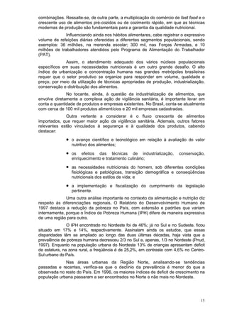 combinações. Ressalte-se, de outra parte, a multiplicação do comércio de fast food e o
crescente uso de alimentos pré-cozidos ou de cozimento rápido, em que as técnicas
modernas de produção são fundamentais para a garantia da qualidade nutricional.
              Influenciando ainda nos hábitos alimentares, cabe registrar o expressivo
volume de refeições diárias oferecidas a diferentes segmentos populacionais, sendo
exemplos: 36 milhões, na merenda escolar; 300 mil, nas Forças Armadas, e 10
milhões de trabalhadores atendidos pelo Programa de Alimentação do Trabalhador
(PAT).
             Assim, o atendimento adequado dos vários núcleos populacionais
específicos em suas necessidades nutricionais é um outro grande desafio. O alto
índice de urbanização e concentração humana nas grandes metrópoles brasileiras
requer que o setor produtivo se organize para responder em volume, qualidade e
preço, por meio da utilização de técnicas apropriadas de produção, industrialização,
conservação e distribuição dos alimentos.
              No tocante, ainda, à questão da industrialização de alimentos, que
envolve diretamente a complexa ação de vigilância sanitária, é importante levar em
conta a quantidade de produtos e empresas existentes. No Brasil, conta-se atualmente
com cerca de 100 mil produtos alimentícios e 20 mil empresas cadastradas.
             Outra vertente a considerar é o fluxo crescente de alimentos
importados, que requer maior ação da vigilância sanitária. Ademais, outros fatores
relevantes estão vinculados à segurança e à qualidade dos produtos, cabendo
destacar:

              •   o avanço científico e tecnológico em relação à avaliação do valor
                  nutritivo dos alimentos;

              •   os efeitos das técnicas de industrialização,          conservação,
                  enriquecimento e tratamento culinário;

              •   as necessidades nutricionais do homem, sob diferentes condições
                  fisiológicas e patológicas, transição demográfica e conseqüências
                  nutricionais dos estilos de vida; e

              •   a implementação e fiscalização do cumprimento da legislação
                  pertinente.
              Uma outra análise importante no contexto da alimentação e nutrição diz
respeito às diferenciações regionais. O Relatório do Desenvolvimento Humano de
1997 destaca a redução da pobreza no País, com extensão e padrões que variam
internamente, porque o Índice de Pobreza Humana (IPH) difere de maneira expressiva
de uma região para outra.
               O IPH encontrado no Nordeste foi de 46%; já no Sul e no Sudeste, ficou
situado em 17% e 14%, respectivamente. Assinalam ainda os estudos, que essas
disparidades têm se ampliado ao longo das duas últimas décadas, haja vista que a
prevalência de pobreza humana decresceu 2/3 no Sul e, apenas, 1/3 no Nordeste (Pnud,
1997). Enquanto na população urbana do Nordeste 13% de crianças apresentam deficit
de estatura, na zona rural, a freqüência é de 25,2%, em contraste com 4,6% no Centro-
Sul urbano do País.
             Nas áreas urbanas da Região Norte, analisando-se tendências
passadas e recentes, verifica-se que o declínio da prevalência é menor do que a
observada no resto do País. Em 1996, os maiores índices de deficit de crescimento na
população urbana passaram a ser encontrados no Norte e não mais no Nordeste.




                                                                                   15
 