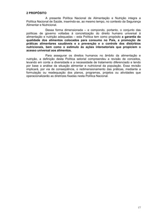 2 PROPÓSITO
               A presente Política Nacional de Alimentação e Nutrição integra a
Política Nacional de Saúde, inserindo-se, ao mesmo tempo, no contexto da Segurança
Alimentar e Nutricional.
              Dessa forma dimensionada – e compondo, portanto, o conjunto das
políticas de governo voltadas à concretização do direito humano universal à
alimentação e nutrição adequadas – esta Política tem como propósito a garantia da
qualidade dos alimentos colocados para consumo no País, a promoção de
práticas alimentares saudáveis e a prevenção e o controle dos distúrbios
nutricionais, bem como o estímulo às ações intersetoriais que propiciem o
acesso universal aos alimentos.
               Para assegurar os direitos humanos no âmbito da alimentação e
nutrição, a definição desta Política setorial compreendeu a revisão de conceitos,
levando em conta a diversidade e a necessidade de tratamento diferenciado e tendo
por base a análise da situação alimentar e nutricional da população. Essa revisão
implicará, por via de conseqüência, o redimensionamento das práticas, mediante a
formulação ou readequação dos planos, programas, projetos ou atividades que
operacionalizarão as diretrizes fixadas nesta Política Nacional.




                                                                                17
 