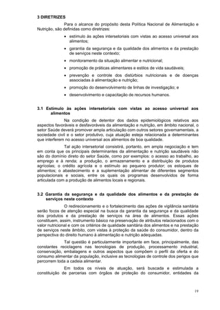 3 DIRETRIZES
              Para o alcance do propósito desta Política Nacional de Alimentação e
Nutrição, são definidas como diretrizes:
              • estímulo às ações intersetoriais com vistas ao acesso universal aos
                alimentos;
              • garantia da segurança e da qualidade dos alimentos e da prestação
                de serviços neste contexto;
              • monitoramento da situação alimentar e nutricional;
              • promoção de práticas alimentares e estilos de vida saudáveis;
              • prevenção e controle dos distúrbios nutricionais e de doenças
                associadas à alimentação e nutrição;
              • promoção do desenvolvimento de linhas de investigação; e
              • desenvolvimento e capacitação de recursos humanos.


3.1 Estímulo às ações intersetoriais com vistas ao acesso universal aos
      alimentos
              Na condição de detentor dos dados epidemiológicos relativos aos
aspectos favoráveis e desfavoráveis da alimentação e nutrição, em âmbito nacional, o
setor Saúde deverá promover ampla articulação com outros setores governamentais, a
sociedade civil e o setor produtivo, cuja atuação esteja relacionada a determinantes
que interferem no acesso universal aos alimentos de boa qualidade.
              Tal ação intersetorial consistirá, portanto, em ampla negociação e tem
em conta que os principais determinantes da alimentação e nutrição saudáveis não
são do domínio direto do setor Saúde, como por exemplos: o acesso ao trabalho, ao
emprego e à renda; a produção, o armazenamento e a distribuição de produtos
agrícolas; o crédito agrícola e o estímulo ao pequeno produtor; os estoques de
alimentos; o abastecimento e a suplementação alimentar de diferentes segmentos
populacionais e sociais, entre os quais os programas desenvolvidos de forma
articulada com a produção de alimentos locais e regionais.


3.2 Garantia da segurança e da qualidade dos alimentos e da prestação de
    serviços neste contexto
               O redirecionamento e o fortalecimento das ações de vigilância sanitária
serão focos de atenção especial na busca da garantia da segurança e da qualidade
dos produtos e da prestação de serviços na área de alimentos. Essas ações
constituem, assim, instrumento básico na preservação de atributos relacionados com o
valor nutricional e com os critérios de qualidade sanitária dos alimentos e na prestação
de serviços neste âmbito, com vistas à proteção da saúde do consumidor, dentro da
perspectiva do direito humano à alimentação e nutrição adequadas.
             Tal questão é particularmente importante em face, principalmente, das
constantes reciclagens nas tecnologias de produção, processamento industrial,
conservação, embalagens e outros aspectos que compõem o perfil da oferta e do
consumo alimentar da população, inclusive as tecnologias de controle dos perigos que
percorrem toda a cadeia alimentar.
              Em todos os níveis de atuação, será buscada e estimulada a
constituição de parcerias com órgãos de proteção do consumidor, entidades da



                                                                                     19
 