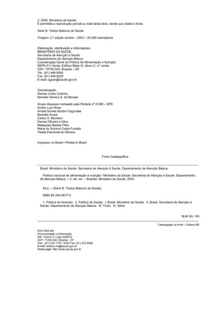 © 2000. Ministério da Saúde
É permitida a reprodução parcial ou total desta obra, desde que citada a fonte.

Série B. Textos Básicos de Saúde

Tiragem: 2.ª edição revista – 2003 – 25.000 exemplares


Elaboração, distribuição e informações:
MINISTÉRIO DA SAÚDE
Secretaria de Atenção à Saúde
Departamento de Atenção Básica
Coordenação-Geral da Política de Alimentação e Nutrição
SEPN 511 Norte, Edifício Bittar IV, bloco C, 4.º andar
CEP: 70750-543, Brasília – DF
Tel.: (61) 448 8040
Fax: (61) 448 8228
E-mail: cgpan@saude.gov.br


Coordenação:
Denise Costa Coitinho
Nereide Herrera A. de Moraes

Grupo Assessor nomeado pela Portaria nº 01/98 – SPS:
Amaro Luiz Alves
Aristel Gomes Bordini Fagundes
Bertoldo Kruse
Carlos A. Monteiro
Denise Oliveira e Silva
Malaquias Batista Filho
Maria do Socorro Costa Furtado
Yedda Paschoal de Oliveira


Impresso no Brasil / Printed in Brazil



                                                   Ficha Catalográfica

_______________________________________________________________________________________________
    Brasil. Ministério da Saúde. Secretaria de Atenção à Saúde. Departamento de Atenção Básica.

      Política nacional de alimentação e nutrição / Ministério da Saúde, Secretaria de Atenção à Saúde, Departamento
    de Atenção Básica. – 2. ed. rev. – Brasília: Ministério da Saúde, 2003.


      48 p. – (Série B. Textos Básicos de Saúde)

      ISBN 85-334-0677-0

     1. Política de Nutrição. 2. Política de Saúde. I. Brasil. Ministério da Saúde. II. Brasil. Secretaria de Atenção à
    Saúde. Departamento de Atenção Básica. III. Título. IV. Série.


                                                                                     NLM QU 145
_______________________________________________________________________________________________
                                                                                             Catalogação na fonte – Editora MS

EDITORA MS
Documentação e Informação
SIA, Trecho 4, Lotes 540/610
CEP: 71200-040, Brasília – DF
Tels.: (61) 233 1774 / 2020 Fax: (61) 233 9558
E-mail: editora.ms@saude.gov.br
Home page: http://www.saude.gov.br




2
 