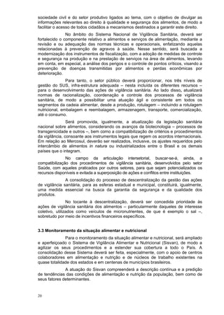 sociedade civil e do setor produtivo ligados ao tema, com o objetivo de divulgar as
informações relevantes ao direito à qualidade e segurança dos alimentos, de modo a
facilitar o acesso de todos cidadãos a mecanismos destinados a garantir este direito.
               No âmbito do Sistema Nacional de Vigilância Sanitária, deverá ser
fortalecido o componente relativo a alimentos e serviços de alimentação, mediante a
revisão e ou adequação das normas técnicas e operacionais, enfatizando aquelas
relacionadas à prevenção de agravos à saúde. Nesse sentido, será buscada a
modernização dos instrumentos de fiscalização, com a adoção de medidas de controle
e segurança na produção e na prestação de serviços na área de alimentos, levando
em conta, em especial, a análise dos perigos e o controle de pontos críticos, visando a
prevenção de doenças transmitidas por alimentos e perdas econômicas por
deterioração.
               Para tanto, o setor público deverá proporcionar, nos três níveis de
gestão do SUS, infra-estrutura adequada – nesta incluída os diferentes recursos –
para o desenvolvimento das ações de vigilância sanitária. Ao lado disso, atualizará
normas de racionalização, coordenação e controle dos processos de vigilância
sanitária, de modo a possibilitar uma atuação ágil e consistente em todos os
segmentos da cadeia alimentar, desde a produção, rotulagem – incluindo a rotulagem
nutricional, embalagem e reembalagem, armazenagem, transporte, comercialização,
até o consumo.
                Será promovida, igualmente, a atualização da legislação sanitária
nacional sobre alimentos, considerando os avanços da biotecnologia – processos de
transgenicidade e outros –, bem como a compatibilização de critérios e procedimentos
da vigilância, consoante aos instrumentos legais que regem os acordos internacionais.
Em relação ao Mercosul, deverão ser realizados, inclusive, os ajustes requeridos pelo
intercâmbio de alimentos in natura ou industrializados entre o Brasil e os demais
países que o integram.
               No campo da articulação intersetorial, buscar-se-á, ainda, a
compatibilização dos procedimentos de vigilância sanitária, desenvolvidos pelo setor
Saúde, com aqueles praticados por outros setores, para que sejam potencializados os
recursos disponíveis e evitada a superposição de ações e conflitos entre instituições.
               A consolidação do processo de descentralização da gestão das ações
de vigilância sanitária, para as esferas estadual e municipal, constituirá, igualmente,
uma medida essencial na busca da garantia da segurança e da qualidade dos
produtos.
                No tocante à descentralização, deverá ser concedida prioridade às
ações de vigilância sanitária dos alimentos – particularmente daqueles de interesse
coletivo, utilizados como veículos de micronutrientes, de que é exemplo o sal –,
sobretudo por meio de incentivos financeiros específicos.


3.3 Monitoramento da situação alimentar e nutricional
              Para o monitoramento da situação alimentar e nutricional, será ampliado
e aperfeiçoado o Sistema de Vigilância Alimentar e Nutricional (Sisvan), de modo a
agilizar os seus procedimentos e a estender sua cobertura a todo o País. A
consolidação desse Sistema deverá ser feita, especialmente, com o apoio de centros
colaboradores em alimentação e nutrição e de núcleos de trabalho existentes na
quase totalidade dos estados e em centenas de municípios brasileiros.
              A atuação do Sisvan compreenderá a descrição contínua e a predição
de tendências das condições de alimentação e nutrição da população, bem como de
seus fatores determinantes.


20
 
