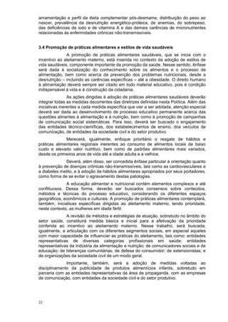 amamentação e perfil da dieta complementar pós-desmame, distribuição do peso ao
nascer, prevalência da desnutrição energético-protéica, de anemias, do sobrepeso,
das deficiências de iodo e de vitamina A e das demais carências de micronutrientes
relacionadas às enfermidades crônicas não-transmissíveis.


3.4 Promoção de práticas alimentares e estilos de vida saudáveis
              A promoção de práticas alimentares saudáveis, que se inicia com o
incentivo ao aleitamento materno, está inserida no contexto da adoção de estilos de
vida saudáveis, componente importante da promoção da saúde. Nesse sentido, ênfase
será dada à socialização do conhecimento sobre os alimentos e o processo de
alimentação, bem como acerca da prevenção dos problemas nutricionais, desde a
desnutrição – incluindo as carências específicas – até a obesidade. O direito humano
à alimentação deverá sempre ser citado em todo material educativo, pois é condição
indispensável à vida e à construção da cidadania.
                As ações dirigidas à adoção de práticas alimentares saudáveis deverão
integrar todas as medidas decorrentes das diretrizes definidas nesta Política. Além das
iniciativas inerentes a cada medida específica que vier a ser adotada, atenção especial
deverá ser dada ao desenvolvimento de processo educativo permanente acerca das
questões atinentes à alimentação e à nutrição, bem como à promoção de campanhas
de comunicação social sistemáticas. Para isso, deverá ser buscado o engajamento
das entidades técnico-científicas, dos estabelecimentos de ensino, dos veículos de
comunicação, de entidades da sociedade civil e do setor produtivo.
              Merecerá, igualmente, enfoque prioritário o resgate de hábitos e
práticas alimentares regionais inerentes ao consumo de alimentos locais de baixo
custo e elevado valor nutritivo, bem como de padrões alimentares mais variados,
desde os primeiros anos de vida até a idade adulta e a velhice.
              Deverá, além disso, ser concedida ênfase particular à orientação quanto
à prevenção de doenças crônicas não-transmissíveis, tais como as cardiovasculares e
a diabetes melito, e à adoção de hábitos alimentares apropriados por seus portadores,
como forma de se evitar o agravamento destas patologias.
              A educação alimentar e nutricional contém elementos complexos e até
conflituosos. Dessa forma, deverão ser buscados consensos sobre conteúdos,
métodos e técnicas do processo educativo, considerando os diferentes espaços
geográficos, econômicos e culturais. A promoção de práticas alimentares contemplará,
também, iniciativas específicas dirigidas ao aleitamento materno, tendo prioridade,
neste contexto, as mulheres em idade fértil.
              A revisão de métodos e estratégias de atuação, sobretudo no âmbito do
setor saúde, constituirá medida básica e inicial para a efetivação da prioridade
conferida ao incentivo ao aleitamento materno. Nesse trabalho, será buscada,
igualmente, a articulação com os diferentes segmentos sociais, em especial aqueles
com maior capacidade de influenciar as práticas do aleitamento, tais como: entidades
representativas de diversas categorias profissionais em saúde; entidades
representativas da indústria da alimentação e nutrição; de comunicadores sociais e de
educação; de lideranças comunitárias; de defesa do consumidor; de extensionistas; e
de organizações da sociedade civil de um modo geral.
              Importante, também, será a adoção de medidas voltadas ao
disciplinamento da publicidade de produtos alimentícios infantis, sobretudo em
parceria com as entidades representativas da área de propaganda, com as empresas
de comunicação, com entidades da sociedade civil e do setor produtivo.




22
 