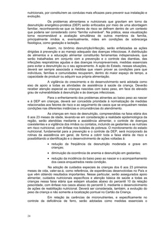 nutricionais, por constituírem as condutas mais eficazes para prevenir sua instalação e
evolução.
                Os problemas alimentares e nutricionais que gravitam em torno da
desnutrição energético-protéica (DEP) serão enfocados por meio de uma abordagem
familiar, reconhecendo-se que os fatores de risco se definem dentro de um contexto
que poderia ser considerado como “família vulnerável”. Na prática, essa visualização
torna recomendável a avaliação simultânea de outros membros da família,
principalmente irmãos e, eventualmente, mães em condições de sobrecarga
fisiológica, como gestação e lactação.
               Assim, no binômio desnutrição/infecção, serão enfatizadas as ações
dirigidas à prevenção e ao manejo adequado das doenças infecciosas. A distribuição
de alimentos e a educação alimentar constituirão ferramentas indispensáveis, que
serão trabalhadas em conjunto com a prevenção e o controle das diarréias, das
infecções respiratórias agudas e das doenças imunopreveníveis, medidas essenciais
para evitar a desnutrição ou o seu agravamento. A ação do Estado, nessas situações,
deverá ser sempre associada a medidas que visem prover as condições para que
indivíduos, famílias e comunidades recuperem, dentro do maior espaço de tempo, a
capacidade de produzir ou adquirir sua própria alimentação.
              A vigilância do crescimento e do desenvolvimento será adotada como
eixo de apoio a todas as atividades de assistência à saúde da criança. Deverão
receber atenção especial as crianças nascidas com baixo peso, em face do elevado
grau de vulnerabilidade à desnutrição e às doenças infecciosas.
              Para o enfrentamento dos problemas atinentes ao baixo peso ao nascer
e à DEP em crianças, deverá ser concedida prioridade à normalização de medidas
relacionadas aos fatores de risco e ao seguimento de casos que se enquadram nestas
condições nas diferentes instâncias e circunstâncias do atendimento.
                As crianças em risco de desnutrição, compreendidas na faixa etária dos
6 aos 23 meses de idade, levando-se em consideração a realidade epidemiológica da
região, serão atendidas mediante a assistência alimentar, o controle de doenças
coexistentes e a vigilância dos irmãos ou contatos, incluindo as gestantes e as nutrizes
em risco nutricional, com ênfase nos bolsões de pobreza. O monitoramento do estado
nutricional, fundamental para a prevenção e o controle da DEP, será incorporado às
rotinas da assistência em geral, de forma a cobrir toda a faixa etária de risco e
possibilitando a identificação e o desenvolvimento de ações voltadas à:
              • redução da freqüência da desnutrição moderada e grave em
                crianças;
              • diminuição da ocorrência de anemia e desnutrição em gestantes;
              • redução da incidência do baixo peso ao nascer e o acompanhamento
                dos casos enquadrados nesta condição.
               Na adoção de cuidados especiais às crianças dos 6 aos 23 primeiros
meses de vida, valer-se-á, como referência, de experiências desenvolvidas no País e
que vêm obtendo resultados importantes. Nesse particular, serão assegurados apoio
alimentar, cuidados nutricionais específicos e atenção básica de saúde a todas as
crianças nessa faixa etária que estejam situadas abaixo do percentil 10 da relação
peso/idade, com ênfase nos casos abaixo do percentil 3, mediante o desenvolvimento
de ações de reabilitação nutricional. Deverá ser considerada, também, a evolução do
peso da criança e não somente a localização pontual no Cartão da Criança.
            Em relação às carências de micronutrientes, e especificamente no
controle da deficiência de ferro, serão adotadas como medidas essenciais o



24
 
