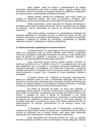 Será, também, objeto de ênfase o estabelecimento de padrões
alimentares regionalizados para todas as faixas etárias, segundo hábitos locais
prevalentes, inclusive no período de transição alimentar do aleitamento, destacando-
se, nesse particular, a implementação de projetos já iniciados.
             Nesses estudos, deverão ser investigados, entre outros, fatores de
proteção ao aleitamento materno, bem como as propostas e iniciativas sobre
parâmetros e normas recomendadas para a alimentação de transição ao aleitamento.
              Serão desenvolvidos, ainda, pesquisas de natureza antropológica e
etnográfica sobre hábitos e práticas alimentares, visando, especificamente, ao resgate
de diferentes culturas relacionadas ao consumo de alimentos tradicionalmente
valorizados.
               Além desses estudos, promover-se-á a atualização da cartografia dos
problemas alimentares e nutricionais do País; a análise dos fatores de risco das
endemias nutricionais de importância epidemiológica; e a formulação de proposição,
avaliação e validação de modelos de intervenção, considerando os aspectos
referentes à eficácia, à efetividade e à relação custo/benefício.


3.7 Desenvolvimento e capacitação de recursos humanos
              O desenvolvimento e a capacitação de recursos humanos constituem
diretriz que perpassará todas as demais definidas nesta Política, configurando
mecanismo privilegiado de articulação intersetorial, de forma que o setor Saúde possa
dispor de pessoal em qualidade e quantidade, e cujo provimento, adequado e
oportuno, é de responsabilidade das três esferas de governo.
                Esse componente deverá merecer atenção especial, sobretudo no
tocante ao que define a Lei n.o 8.080/90, em seu Art. 14 e parágrafo único, nos quais
está estabelecido que a formação e a educação continuada contemplarão ação
intersetorial articulada. A lei estabelece, como mecanismo fundamental, a criação de
comissão permanente de integração entre os serviços de saúde e as instituições de
ensino profissional e superior, com a finalidade de "propor prioridades, métodos e
estratégias".
               O trabalho conjunto com o Ministério da Educação, especificamente,
deverá ser viabilizado tendo em vista a indispensável adequação dos cursos de
formação na área da saúde, abordando todos os aspectos inerentes às diretrizes aqui
fixadas, com especial atenção à incorporação de conteúdos relevantes à realização
dos direitos humanos como um dos eixos centrais desta Política.
               No âmbito da execução de ações, de forma mais específica, a
capacitação buscará preparar os recursos humanos para a operacionalização de um
elenco básico de atividades, na perspectiva de promoção dos direitos humanos, que
incluirá: a avaliação de casos; a eleição de beneficiários e seu devido
acompanhamento nos serviços locais de saúde; e a prevenção e o manejo adequado
de doenças que interferem no estado de nutrição ou, sob outros aspectos, de
condições alimentares e nutricionais que atuam como fatores relevantes de risco no
desenvolvimento de doenças, particularmente as de natureza crônica não-
transmissível.
              A capacitação de pessoal para o planejamento, coordenação e
avaliação de ações deverá constituir as bases para o desenvolvimento do processo
contínuo de articulação com os demais setores, cujas ações estão diretamente
relacionadas com a alimentação e a nutrição no âmbito do setor Saúde.
              Essa capacitação será promovida levando em conta as questões
inerentes à garantia do direito humano à alimentação e nutrição adequadas. Deverá,


                                                                                   27
 