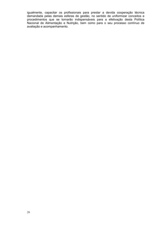 igualmente, capacitar os profissionais para prestar a devida cooperação técnica
demandada pelas demais esferas de gestão, no sentido de uniformizar conceitos e
procedimentos que se tornarão indispensáveis para a efetivação desta Política
Nacional de Alimentação e Nutrição, bem como para o seu processo contínuo de
avaliação e acompanhamento.




28
 