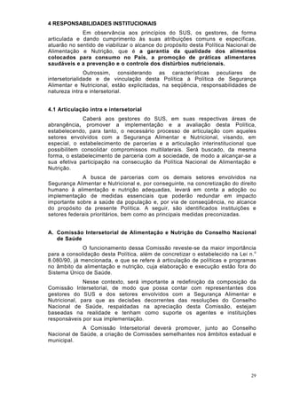 4 RESPONSABILIDADES INSTITUCIONAIS
             Em observância aos princípios do SUS, os gestores, de forma
articulada e dando cumprimento às suas atribuições comuns e específicas,
atuarão no sentido de viabilizar o alcance do propósito desta Política Nacional de
Alimentação e Nutrição, que é a garantia da qualidade dos alimentos
colocados para consumo no País, a promoção de práticas alimentares
saudáveis e a prevenção e o controle dos distúrbios nutricionais.
               Outrossim, considerando as características peculiares de
intersetorialidade e de vinculação desta Política à Política de Segurança
Alimentar e Nutricional, estão explicitadas, na seqüência, responsabilidades de
natureza intra e intersetorial.


4.1 Articulação intra e intersetorial
             Caberá aos gestores do SUS, em suas respectivas áreas de
abrangência, promover a implementação e a avaliação desta Política,
estabelecendo, para tanto, o necessário processo de articulação com aqueles
setores envolvidos com a Segurança Alimentar e Nutricional, visando, em
especial, o estabelecimento de parcerias e a articulação interinstitucional que
possibilitem consolidar compromissos multilaterais. Será buscado, da mesma
forma, o estabelecimento de parceria com a sociedade, de modo a alcançar-se a
sua efetiva participação na consecução da Política Nacional de Alimentação e
Nutrição.
             A busca de parcerias com os demais setores envolvidos na
Segurança Alimentar e Nutricional e, por conseguinte, na concretização do direito
humano à alimentação e nutrição adequadas, levará em conta a adoção ou
implementação de medidas essenciais que poderão redundar em impacto
importante sobre a saúde da população e, por via de conseqüência, no alcance
do propósito da presente Política. A seguir, são identificados instituições e
setores federais prioritários, bem como as principais medidas preconizadas.


A. Comissão Intersetorial de Alimentação e Nutrição do Conselho Nacional
   de Saúde
             O funcionamento dessa Comissão reveste-se da maior importância
para a consolidação desta Política, além de concretizar o estabelecido na Lei n. o
8.080/90, já mencionada, e que se refere à articulação de políticas e programas
no âmbito da alimentação e nutrição, cuja elaboração e execução estão fora do
Sistema Único de Saúde.
              Nesse contexto, será importante a redefinição da composição da
Comissão Intersetorial, de modo que possa contar com representantes dos
gestores do SUS e dos setores envolvidos com a Segurança Alimentar e
Nutricional, para que as decisões decorrentes das resoluções do Conselho
Nacional de Saúde, respaldadas na apreciação desta Comissão, estejam
baseadas na realidade e tenham como suporte os agentes e instituições
responsáveis por sua implementação.
             A Comissão Intersetorial deverá promover, junto ao Conselho
Nacional de Saúde, a criação de Comissões semelhantes nos âmbitos estadual e
municipal.




                                                                                29
 