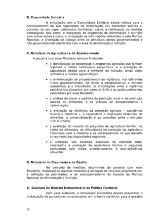 B. Comunidade Solidária
              A articulação com a Comunidade Solidária estará voltada para o
aproveitamento de sua capacidade de mobilização dos diferentes setores e,
portanto, do seu papel catalisador, facilitando, assim, a viabilização de medidas
estratégicas, tais como: a integração de programas de alimentação e nutrição
com outras ações sociais; a divulgação de informações referentes a esta Política
Nacional; a promoção do diálogo entre os principais atores governamentais e
não-governamentais envolvidos com a área de alimentação e nutrição.


C. Ministério da Agricultura e do Abastecimento
     A parceria com esse Ministério terá por finalidade:
              • a identificação de estratégias e programas agrícolas que tenham
                objetivos e metas nutricionais específicos, e a avaliação da
                capacidade destes para a melhoria da nutrição, tendo como
                referência o modelo agroecológico;
              • a uniformização de procedimentos de vigilância, nos diferentes
                níveis governamentais, de modo a estabelecer-se a sintonia
                operacional e o intercâmbio de informações entre a vigilância
                sanitária dos alimentos, por parte do SUS, e as ações pertinentes
                executadas por esse Ministério;
              • a análise de níveis e padrões da produção local e da produção
                caseira de alimentos, e as práticas de armazenamento e
                conservação;
              • a avaliação da eficiência da extensão agrícola – assistência
                técnica e creditícia –, a capacidade e disposição estacional de
                alimentos, a comercialização e as conexões entre o mercado
                rural e urbano;
              • a avaliação do impacto do programa de agricultura familiar, na
                oferta de alimentos, as dificuldades na transição da agricultura
                tradicional para a moderna e as conseqüências no que respeita
                ao aumento das disparidades regionais;
              • a utilização dos sistemas estaduais de extensão rural,
                conectados à prestação de assistência técnica a pequenos
                agricultores com vistas, prioritariamente, à auto-suficiência
                alimentar.


D. Ministério do Orçamento e da Gestão
              No conjunto de medidas decorrentes da parceria com esse
Ministério, destacam-se aquelas inerentes à alocação de recursos orçamentários;
à definição de prioridades; e ao acompanhamento do impacto da Política
Nacional de Alimentação e Nutrição.


E. Gabinete do Ministro Extraordinário de Política Fundiária
             Com esse Gabinete, a articulação pretendida deverá possibilitar a
mobilização de agricultores vocacionados, em primeira instância, para a questão



30
 