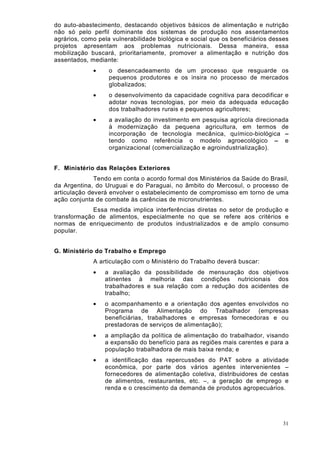 do auto-abastecimento, destacando objetivos básicos de alimentação e nutrição
não só pelo perfil dominante dos sistemas de produção nos assentamentos
agrários, como pela vulnerabilidade biológica e social que os beneficiários desses
projetos apresentam aos problemas nutricionais. Dessa maneira, essa
mobilização buscará, prioritariamente, promover a alimentação e nutrição dos
assentados, mediante:
             •     o desencadeamento de um processo que resguarde os
                   pequenos produtores e os insira no processo de mercados
                   globalizados;
             •     o desenvolvimento da capacidade cognitiva para decodificar e
                   adotar novas tecnologias, por meio da adequada educação
                   dos trabalhadores rurais e pequenos agricultores;
             •     a avaliação do investimento em pesquisa agrícola direcionada
                   à modernização da pequena agricultura, em termos de
                   incorporação de tecnologia mecânica, químico-biológica –
                   tendo como referência o modelo agroecológico – e
                   organizacional (comercialização e agroindustrialização).


F. Ministério das Relações Exteriores
              Tendo em conta o acordo formal dos Ministérios da Saúde do Brasil,
da Argentina, do Uruguai e do Paraguai, no âmbito do Mercosul, o processo de
articulação deverá envolver o estabelecimento de compromisso em torno de uma
ação conjunta de combate às carências de micronutrientes.
             Essa medida implica interferências diretas no setor de produção e
transformação de alimentos, especialmente no que se refere aos critérios e
normas de enriquecimento de produtos industrializados e de amplo consumo
popular.


G. Ministério do Trabalho e Emprego
             A articulação com o Ministério do Trabalho deverá buscar:
             •   a avaliação da possibilidade de mensuração dos objetivos
                 atinentes à melhoria das condições nutricionais dos
                 trabalhadores e sua relação com a redução dos acidentes de
                 trabalho;
             •   o acompanhamento e a orientação dos agentes envolvidos no
                 Programa de Alimentação do Trabalhador (empresas
                 beneficiárias, trabalhadores e empresas fornecedoras e ou
                 prestadoras de serviços de alimentação);
             •   a ampliação da política de alimentação do trabalhador, visando
                 a expansão do benefício para as regiões mais carentes e para a
                 população trabalhadora de mais baixa renda; e
             •   a identificação das repercussões do PAT sobre a atividade
                 econômica, por parte dos vários agentes intervenientes –
                 fornecedores de alimentação coletiva, distribuidores de cestas
                 de alimentos, restaurantes, etc. –, a geração de emprego e
                 renda e o crescimento da demanda de produtos agropecuários.




                                                                                31
 
