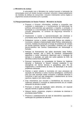 J. Ministério da Justiça
            A articulação com o Ministério da Justiça buscará a realização da
  alimentação como um direito humano universal, incluindo o desencadeamento
  de medidas de defesa do consumidor, inclusive mobilizando outros órgãos e
  segmentos sociais envolvidos com a questão.


4.2 Responsabilidades do Gestor Federal – Ministério da Saúde
             • Preparar e fornecer informações, análises e propostas que
               subsidiem a elaboração e o monitoramento da efetividade de
               políticas extra-setoriais que garantam o respeito, a proteção, a
               facilitação e a concretização do direito humano à alimentação e
               nutrição adequadas, no contexto da Segurança Alimentar e
               Nutricional.
             • Implementar e avaliar a operacionalização das diretrizes e
               prioridades desta Política Nacional de Alimentação e Nutrição.
             • Estabelecer normas e prestar cooperação técnica aos estados e
               municípios, voltadas à implementação desta Política, sistematizando,
               inclusive, medidas de prevenção e manejo de problemas de nutrição
               em escala individual, familiar e comunitária, contando com o apoio
               técnico-científico dos Centros Colaboradores em Alimentação e
               Nutrição.
             • Participar do financiamento das ações decorrentes desta Política,
               destinando recursos, sob a forma de incentivos, procedimentos
               específicos e outros mecanismos disponíveis para a prestação de
               serviços e a aquisição, por parte dos outros gestores do SUS, de
               alimentos e outros insumos definidos.
             • Promover mecanismos de consolidação do Sistema de Vigilância
               Alimentar e Nutricional (o Sisvan), inclusive ampliando a sua
               abrangência em termos técnicos e geográficos, para fins de
               mapeamento e monitoramento da fome, da desnutrição e de outros
               problemas nutricionais.
             • Orientar e apoiar estados e municípios em seus processos de
               aquisição de alimentos e outros insumos estratégicos, contribuindo
               para que esta aquisição esteja consoante à realidade alimentar e
               nutricional e para que seja assegurado o abastecimento de forma
               oportuna, regular e com menor custo.
             • Criar mecanismos que vinculem a transferência de recursos às
               instâncias estadual e municipal ao desenvolvimento de um modelo
               adequado de atenção à saúde.
             • Promover a revisão da legislação sobre alimentos, em especial
               daquela inerente à vigilância sanitária.
             • Adequar planos, programas, projetos e atividades às diretrizes e
               prioridades desta Política.
             • Promover o estabelecimento de rede de laboratórios capacitados à
               certificação da qualidade de alimentos.




                                                                                33
 