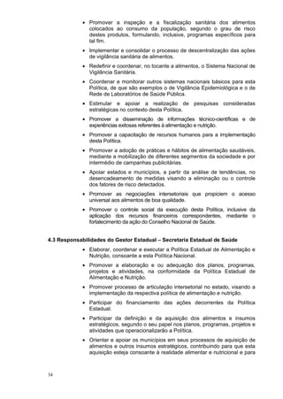 • Promover a inspeção e a fiscalização sanitária dos alimentos
              colocados ao consumo da população, segundo o grau de risco
              destes produtos, formulando, inclusive, programas específicos para
              tal fim.
            • Implementar e consolidar o processo de descentralização das ações
              de vigilância sanitária de alimentos.
            • Redefinir e coordenar, no tocante a alimentos, o Sistema Nacional de
              Vigilância Sanitária.
            • Coordenar e monitorar outros sistemas nacionais básicos para esta
              Política, de que são exemplos o de Vigilância Epidemiológica e o de
              Rede de Laboratórios de Saúde Pública.
            • Estimular e apoiar a realização de pesquisas consideradas
              estratégicas no contexto desta Política.
            • Promover a disseminação de informações técnico-científicas e de
              experiências exitosas referentes à alimentação e nutrição.
            • Promover a capacitação de recursos humanos para a implementação
              desta Política.
            • Promover a adoção de práticas e hábitos de alimentação saudáveis,
              mediante a mobilização de diferentes segmentos da sociedade e por
              intermédio de campanhas publicitárias.
            • Apoiar estados e municípios, a partir da análise de tendências, no
              desencadeamento de medidas visando a eliminação ou o controle
              dos fatores de risco detectados.
            • Promover as negociações intersetoriais que propiciem o acesso
              universal aos alimentos de boa qualidade.
            • Promover o controle social da execução desta Política, inclusive da
              aplicação dos recursos financeiros correspondentes, mediante o
              fortalecimento da ação do Conselho Nacional de Saúde.


4.3 Responsabilidades do Gestor Estadual – Secretaria Estadual de Saúde
            • Elaborar, coordenar e executar a Política Estadual de Alimentação e
              Nutrição, consoante a esta Política Nacional.
            • Promover a elaboração e ou adequação dos planos, programas,
              projetos e atividades, na conformidade da Política Estadual de
              Alimentação e Nutrição.
            • Promover processo de articulação intersetorial no estado, visando a
              implementação da respectiva política de alimentação e nutrição.
            • Participar do financiamento das ações decorrentes da Política
              Estadual.
            • Participar da definição e da aquisição dos alimentos e insumos
              estratégicos, segundo o seu papel nos planos, programas, projetos e
              atividades que operacionalizarão a Política.
            • Orientar e apoiar os municípios em seus processos de aquisição de
              alimentos e outros insumos estratégicos, contribuindo para que esta
              aquisição esteja consoante à realidade alimentar e nutricional e para



34
 
