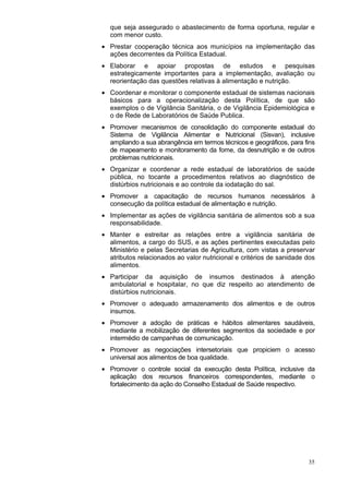 que seja assegurado o abastecimento de forma oportuna, regular e
  com menor custo.
• Prestar cooperação técnica aos municípios na implementação das
  ações decorrentes da Política Estadual.
• Elaborar e apoiar propostas de estudos e pesquisas
  estrategicamente importantes para a implementação, avaliação ou
  reorientação das questões relativas à alimentação e nutrição.
• Coordenar e monitorar o componente estadual de sistemas nacionais
  básicos para a operacionalização desta Política, de que são
  exemplos o de Vigilância Sanitária, o de Vigilância Epidemiológica e
  o de Rede de Laboratórios de Saúde Publica.
• Promover mecanismos de consolidação do componente estadual do
  Sistema de Vigilância Alimentar e Nutricional (Sisvan), inclusive
  ampliando a sua abrangência em termos técnicos e geográficos, para fins
  de mapeamento e monitoramento da fome, da desnutrição e de outros
  problemas nutricionais.
• Organizar e coordenar a rede estadual de laboratórios de saúde
  pública, no tocante a procedimentos relativos ao diagnóstico de
  distúrbios nutricionais e ao controle da iodatação do sal.
• Promover a capacitação de recursos humanos necessários à
  consecução da política estadual de alimentação e nutrição.
• Implementar as ações de vigilância sanitária de alimentos sob a sua
  responsabilidade.
• Manter e estreitar as relações entre a vigilância sanitária de
  alimentos, a cargo do SUS, e as ações pertinentes executadas pelo
  Ministério e pelas Secretarias de Agricultura, com vistas a preservar
  atributos relacionados ao valor nutricional e critérios de sanidade dos
  alimentos.
• Participar da aquisição de insumos destinados à atenção
  ambulatorial e hospitalar, no que diz respeito ao atendimento de
  distúrbios nutricionais.
• Promover o adequado armazenamento dos alimentos e de outros
  insumos.
• Promover a adoção de práticas e hábitos alimentares saudáveis,
  mediante a mobilização de diferentes segmentos da sociedade e por
  intermédio de campanhas de comunicação.
• Promover as negociações intersetoriais que propiciem o acesso
  universal aos alimentos de boa qualidade.
• Promover o controle social da execução desta Política, inclusive da
  aplicação dos recursos financeiros correspondentes, mediante o
  fortalecimento da ação do Conselho Estadual de Saúde respectivo.




                                                                      35
 