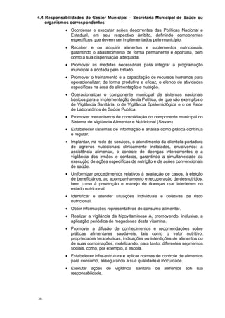 4.4 Responsabilidades do Gestor Municipal – Secretaria Municipal de Saúde ou
    organismos correspondentes
            • Coordenar e executar ações decorrentes das Políticas Nacional e
              Estadual, em seu respectivo âmbito, definindo componentes
              específicos que devem ser implementados pelo município.
            • Receber e ou adquirir alimentos e suplementos nutricionais,
              garantindo o abastecimento de forma permanente e oportuna, bem
              como a sua dispensação adequada.
            • Promover as medidas necessárias para integrar a programação
              municipal à adotada pelo Estado.
            • Promover o treinamento e a capacitação de recursos humanos para
              operacionalizar, de forma produtiva e eficaz, o elenco de atividades
              específicas na área de alimentação e nutrição.
            • Operacionalizar o componente municipal de sistemas nacionais
              básicos para a implementação desta Política, de que são exemplos o
              de Vigilância Sanitária, o de Vigilância Epidemiológica e o de Rede
              de Laboratórios de Saúde Publica.
            • Promover mecanismos de consolidação do componente municipal do
              Sistema de Vigilância Alimentar e Nutricional (Sisvan).
            • Estabelecer sistemas de informação e análise como prática contínua
              e regular.
            • Implantar, na rede de serviços, o atendimento da clientela portadora
              de agravos nutricionais clinicamente instalados, envolvendo: a
              assistência alimentar, o controle de doenças intercorrentes e a
              vigilância dos irmãos e contatos, garantindo a simultaneidade da
              execução de ações específicas de nutrição e de ações convencionais
              de saúde.
            • Uniformizar procedimentos relativos à avaliação de casos, à eleição
              de beneficiários, ao acompanhamento e recuperação de desnutridos,
              bem como à prevenção e manejo de doenças que interferem no
              estado nutricional.
            • Identificar e atender situações individuais e coletivas de risco
              nutricional.
            • Obter informações representativas do consumo alimentar.
            • Realizar a vigilância da hipovitaminose A, promovendo, inclusive, a
              aplicação periódica de megadoses desta vitamina.
            • Promover a difusão de conhecimentos e recomendações sobre
              práticas alimentares saudáveis, tais como o valor nutritivo,
              propriedades terapêuticas, indicações ou interdições de alimentos ou
              de suas combinações, mobilizando, para tanto, diferentes segmentos
              sociais, como, por exemplo, a escola.
            • Estabelecer infra-estrutura e aplicar normas de controle de alimentos
              para consumo, assegurando a sua qualidade e inocuidade.
            • Executar ações de vigilância      sanitária   de   alimentos   sob   sua
              responsabilidade.




36
 