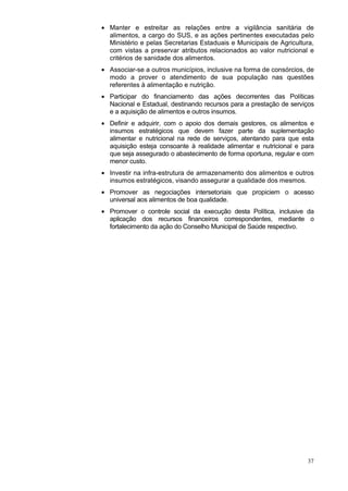 • Manter e estreitar as relações entre a vigilância sanitária de
  alimentos, a cargo do SUS, e as ações pertinentes executadas pelo
  Ministério e pelas Secretarias Estaduais e Municipais de Agricultura,
  com vistas a preservar atributos relacionados ao valor nutricional e
  critérios de sanidade dos alimentos.
• Associar-se a outros municípios, inclusive na forma de consórcios, de
  modo a prover o atendimento de sua população nas questões
  referentes à alimentação e nutrição.
• Participar do financiamento das ações decorrentes das Políticas
  Nacional e Estadual, destinando recursos para a prestação de serviços
  e a aquisição de alimentos e outros insumos.
• Definir e adquirir, com o apoio dos demais gestores, os alimentos e
  insumos estratégicos que devem fazer parte da suplementação
  alimentar e nutricional na rede de serviços, atentando para que esta
  aquisição esteja consoante à realidade alimentar e nutricional e para
  que seja assegurado o abastecimento de forma oportuna, regular e com
  menor custo.
• Investir na infra-estrutura de armazenamento dos alimentos e outros
  insumos estratégicos, visando assegurar a qualidade dos mesmos.
• Promover as negociações intersetoriais que propiciem o acesso
  universal aos alimentos de boa qualidade.
• Promover o controle social da execução desta Política, inclusive da
  aplicação dos recursos financeiros correspondentes, mediante o
  fortalecimento da ação do Conselho Municipal de Saúde respectivo.




                                                                    37
 