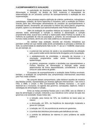 5 ACOMPANHAMENTO E AVALIAÇÃO
              A explicitação de diretrizes e prioridades desta Política Nacional de
Alimentação e Nutrição, no âmbito do SUS, evidencia a necessidade da
sistematização de um processo contínuo de acompanhamento e avaliação de sua
implementação.
              Esse processo exigirá a definição de critérios, parâmetros, indicadores e
metodologia, voltados, de forma específica e inovadora, para a avaliação da Política.
Grande parte das informações alimentadoras do processo de acompanhamento e
avaliação deverá, obviamente, ser produzida no interior dos vários planos, programas,
projetos, ações e ou atividades que operacionalizarão esta Política Nacional.
              Além da avaliação de questões relativas ao impacto de políticas extra-
setoriais sobre alimentação e nutrição e relativas à alimentação e nutrição
propriamente ditas, buscar-se-á verificar a repercussão desta Política na saúde e na
melhoria da qualidade de vida da população e, portanto, da concretização do direito
humano neste contexto, dentro de uma visão sistêmica e intersetorial.
               Ao viabilizar essa avaliação, deverão ser incluídos indicadores que
permitam verificar em que medida estão sendo consolidados os princípios e diretrizes do
SUS, na conformidade do detalhamento feito no Art. 7.º, da Lei n.o 8.080/90, observando-
se, por exemplo, se:
              • o potencial dos serviços de saúde e as possibilidades de utilização
                pelo usuário estão sendo devidamente divulgados junto à população;
              • o estabelecimento de prioridades, a alocação de recursos e a
                orientação programática estão sendo fundamentados na
                epidemiologia;
              • os planos, programas, projetos e atividades que operacionalizam a
                Política Nacional de Alimentação e Nutrição estão sendo
                desenvolvidos de forma descentralizada, considerando a direção
                única em cada esfera de gestão.
              O processo de acompanhamento e avaliação desta Política envolverá,
também, a avaliação do cumprimento dos compromissos internacionais assumidos
pelo País neste contexto.
               No conjunto desses compromissos, cabe destacar aqueles de iniciativa
das Nações Unidas, representadas por diversas agências internacionais – tais como a
FAO, a OMS, o Unicef, o Alto Comissariado de Direitos Humanos –, os quais
destinam-se a incorporar, na agenda dos governos, concepções, objetivos, metas e
estratégias de alimentação e nutrição.
             Entre as metas prioritárias fixadas para o ano 2000, seis se referem à
área de alimentação e nutrição, indicando a sua relevância como campo de ação dos
governos e da sociedade. Essas metas são:
              • a redução, para menos de 10%, da incidência do baixo peso ao
                nascer;
              • a diminuição, em 50%, da freqüência de desnutrição moderada e
                grave em crianças;
              • a redução, em 1/3, da ocorrência de anemia em gestantes;
              • o controle dos distúrbios provocados pela deficiência de iodo;
              • o controle da deficiência de vitamina A como problema de saúde
                pública; e



                                                                                     39
 
