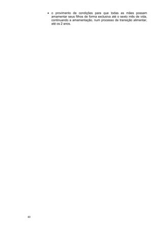 • o provimento de condições para que todas as mães possam
       amamentar seus filhos de forma exclusiva até o sexto mês de vida,
       continuando a amamentação, num processo de transição alimentar,
       até os 2 anos.




40
 