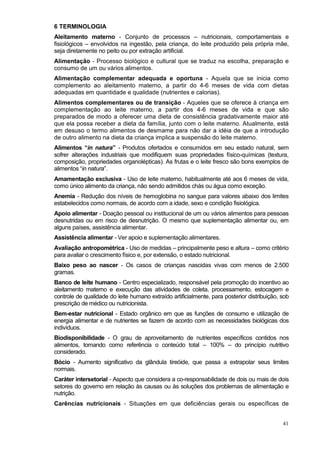 6 TERMINOLOGIA
Aleitamento materno - Conjunto de processos – nutricionais, comportamentais e
fisiológicos – envolvidos na ingestão, pela criança, do leite produzido pela própria mãe,
seja diretamente no peito ou por extração artificial.
Alimentação - Processo biológico e cultural que se traduz na escolha, preparação e
consumo de um ou vários alimentos.
Alimentação complementar adequada e oportuna - Aquela que se inicia como
complemento ao aleitamento materno, a partir do 4-6 meses de vida com dietas
adequadas em quantidade e qualidade (nutrientes e calorias).
Alimentos complementares ou de transição - Aqueles que se oferece à criança em
complementação ao leite materno, a partir dos 4-6 meses de vida e que são
preparados de modo a oferecer uma dieta de consistência gradativamente maior até
que ela possa receber a dieta da família, junto com o leite materno. Atualmente, está
em desuso o termo alimentos de desmame para não dar a idéia de que a introdução
de outro alimento na dieta da criança implica a suspensão do leite materno.
Alimentos “in natura” - Produtos ofertados e consumidos em seu estado natural, sem
sofrer alterações industriais que modifiquem suas propriedades físico-químicas (textura,
composição, propriedades organolépticas). As frutas e o leite fresco são bons exemplos de
alimentos “in natura”.
Amamentação exclusiva - Uso de leite materno, habitualmente até aos 6 meses de vida,
como único alimento da criança, não sendo admitidos chás ou água como exceção.
Anemia - Redução dos níveis de hemoglobina no sangue para valores abaixo dos limites
estabelecidos como normais, de acordo com a idade, sexo e condição fisiológica.
Apoio alimentar - Doação pessoal ou institucional de um ou vários alimentos para pessoas
desnutridas ou em risco de desnutrição. O mesmo que suplementação alimentar ou, em
alguns países, assistência alimentar.
Assistência alimentar - Ver apoio e suplementação alimentares.
Avaliação antropométrica - Uso de medidas – principalmente peso e altura – como critério
para avaliar o crescimento físico e, por extensão, o estado nutricional.
Baixo peso ao nascer - Os casos de crianças nascidas vivas com menos de 2.500
gramas.
Banco de leite humano - Centro especializado, responsável pela promoção do incentivo ao
aleitamento materno e execução das atividades de coleta, processamento, estocagem e
controle de qualidade do leite humano extraído artificialmente, para posterior distribuição, sob
prescrição de médico ou nutricionista.
Bem-estar nutricional - Estado orgânico em que as funções de consumo e utilização de
energia alimentar e de nutrientes se fazem de acordo com as necessidades biológicas dos
indivíduos.
Biodisponibilidade - O grau de aproveitamento de nutrientes específicos contidos nos
alimentos, tomando como referência o conteúdo total – 100% – do princípio nutritivo
considerado.
Bócio - Aumento significativo da glândula tireóide, que passa a extrapolar seus limites
normais.
Caráter intersetorial - Aspecto que considera a co-responsabilidade de dois ou mais de dois
setores do governo em relação às causas ou às soluções dos problemas de alimentação e
nutrição.
Carências nutricionais - Situações em que deficiências gerais ou específicas de


                                                                                             41
 
