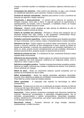 energia e nutrientes resultam na instalação de processos orgânicos adversos para a
saúde.
Composição dos alimentos - Valor nutritivo dos alimentos, ou seja, o seu conteúdo
em substâncias específicas, como vitaminas, minerais e outros princípios.
Controle de doenças coexistentes - Medidas para prevenir e curar a ocorrência de
doenças que agravam o estado nutricional.
Crescimento e desenvolvimento - O primeiro termo refere-se ao aumento de
medidas corporais, como peso e altura. O segundo aplica-se ao aparecimento e
aperfeiçoamento de funções, como a linguagem, a habilidade motora, as funções
cognitivas, a maturidade psíquica e outras.
Cretinismo - Retardo mental resultante da ação adversa da deficiência de iodo na
maturação do sistema nervoso da criança.
Critério de sanidade dos alimentos - Princípios e normas para assegurar que os
alimentos tenham bom valor nutritivo e não apresentem contaminantes físicos,
químicos e biológicos prejudiciais à saúde dos consumidores.
Cuidados nutricionais específicos - Ações recomendadas para situações peculiares
de riscos nutricionais, como a anemia, o bócio, a hipovitaminose A e outras condições.
Deficiência de ferro - Estado orgânico de carência deste micronutriente, que ocorre
quando o consumo alimentar de ferro biodisponível é baixo, quando as perdas de
sangue são elevadas, o aumento dos requerimentos por processos infecciosos e ou
febris, ou, ainda, quando ocorrem simultaneamente as duas condições, diminuindo o
estoque corporal de ferro, podendo resultar no aparecimento de anemia.
Deficiência primária de iodo - É a deficiência de iodo, inicialmente atribuída à baixa
ingestão deste micronutriente.
Deficiência de micronutrientes - Estado orgânico de carência de princípios nutritivos
cujas exigências são muito pequenas, medindo-se em miligramas diárias, como a
vitamina A, o ferro, o iodo e o zinco.
Deficiência energético-protéica - Também chamada desnutrição energético-protéica,
refere-se ao estado nutricional que ressalta a deficiência de calorias e de proteínas.
Ocorre sobretudo em crianças.
Déficit de altura - Atraso do crescimento estatural, quando comparado com os
padrões de normalidade por sexo e idade.
Déficit antropométrico - Atraso nas relações peso/idade, peso/altura, altura/idade,
tomando como referência as tabelas de normalidade convencionalmente recomendadas.
Pode referir-se a outros índices de medidas corporais.
Déficit peso/idade - A explicação está implícita na terminologia do déficit
antropométrico.
Desmame - Processo que se inicia com a introdução de qualquer alimento na dieta da
criança que não seja o leite materno – incluindo os chás e a água – e que termina com
a suspensão completa do leite materno.
Desnutrição - Termo genérico usualmente empregado para discriminar deficiências
nutritivas, referindo-se, principalmente, à desnutrição energético-protéica. Ver as
definições correspondentes a deficits antropométricos, desnutrição energético-
protéica, deficiência de micronutrientes, que seriam casos específicos de desnutrição
ou de doenças carenciais.
Desnutrição crônica - Processo            carencial   de   longa   duração,   expresso,
ilustrativamente, no déficit de altura.



42
 