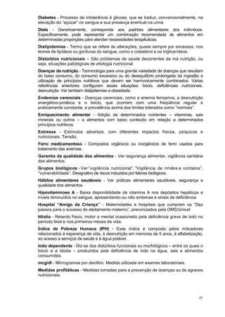 Diabetes - Processo de intolerância à glicose, que se traduz, convencionalmente, na
elevação do “açúcar” no sangue e sua presença eventual na urina.
Dieta - Genericamente, corresponde aos padrões alimentares dos indivíduos.
Especificamente, pode representar um combinação recomendada de alimentos em
determinadas proporções para atender necessidades terapêuticas.
Dislipidemias - Termo que se refere às alterações, quase sempre por excessos, nos
teores de lipídeos ou gorduras do sangue, como o colesterol e os triglicerídeos.
Distúrbios nutricionais – São problemas de saúde decorrentes da má nutrição, ou
seja, situações patológicas de etiologia nutricional.
Doenças da nutrição - Terminologia para uma grande variedade de doenças que resultam
do baixo consumo, do consumo excessivo ou do desequilíbrio prolongado da ingestão e
utilização de princípios nutritivos que devem ser harmonicamente combinados. Várias
referências anteriores configuram essas situações: bócio, deficiências nutricionais,
desnutrição. Ver também dislipidemias e obesidade.
Endemias carenciais - Doenças carenciais, como a anemia ferropriva, a desnutrição
energético-protéica e o bócio, que ocorrem com uma freqüência regular e
praticamente constante, e prevalência acima dos limites tolerados como “normais”.
Enriquecimento alimentar - Adição de determinados nutrientes – vitaminas, sais
minerais ou outros – a alimentos com baixo conteúdo em relação a determinados
princípios nutritivos.
Estresse - Estímulos adversos, com diferentes impactos físicos, psíquicos e
nutricionais. Tensão.
Ferro medicamentoso - Compostos orgânicos ou inorgânicos de ferro usados para
tratamento das anemias.
Garantia da qualidade dos alimentos - Ver segurança alimentar, vigilância sanitária
dos alimentos.
Grupos biológicos - Ver “vigilância nutricional”, “Vigilância de irmãos e contatos”,
“vulnerabilidade”. Designativo de riscos induzidos por fatores biológicos.
Hábitos alimentares saudáveis - Ver práticas alimentares saudáveis, segurança e
qualidade dos alimentos.
Hipovitaminose A - Baixa disponibilidade de vitamina A nos depósitos hepáticos e
níveis diminuídos no sangue, apresentando ou não sintomas e sinais de deficiência.
Hospital “Amigo da Criança” - Maternidades e hospitais que cumprem os “Dez
passos para o sucesso do aleitamento materno”, preconizados pela OMS/Unicef.
Idiotia - Retardo físico, motor e mental ocasionado pela deficiência grave de iodo no
período fetal e nos primeiros meses de vida.
Índice de Pobreza Humana (IPH) - Esse índice é composto pelos indicadores
relacionados à esperança de vida, à desnutrição em menores de 5 anos, à alfabetização,
ao acesso a serviços de saúde e à água potável.
Iodo dependente - Diz-se dos distúrbios funcionais ou morfológicos – entre os quais o
bócio e a idiotia – produzidos pela deficiência de iodo na água, sais e alimentos
consumidos.
mcg/dl - Microgramas por decilitro. Medida utilizada em exames laboratoriais.
Medidas profiláticas - Medidas tomadas para a prevenção de doenças ou de agravos
nutricionais.




                                                                                   43
 