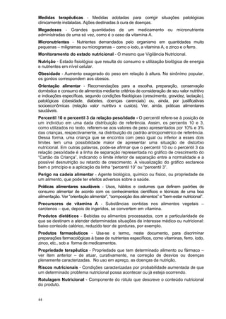 Medidas terapêuticas - Medidas adotadas para corrigir situações patológicas
clinicamente instaladas. Ações destinadas à cura de doenças.
Megadoses - Grandes quantidades de um medicamento ou micronutriente
administradas de uma só vez, como é o caso da vitamina A.
Micronutrientes - Nutrientes demandados pelo organismo em quantidades muito
pequenas – miligramas ou microgramas – como o iodo, a vitamina A, o zinco e o ferro.
Monitoramento do estado nutricional - O mesmo que Vigilância Nutricional.
Nutrição - Estado fisiológico que resulta do consumo e utilização biológica de energia
e nutrientes em nível celular.
Obesidade - Aumento exagerado do peso em relação à altura. No sinônimo popular,
os gordos correspondem aos obesos.
Orientação alimentar - Recomendações para a escolha, preparação, conservação
doméstica e consumo de alimentos mediante critérios de consideração de seu valor nutritivo
e indicações específicas, segundo condições fisiológicas (crescimento, gravidez, lactação),
patológicas (obesidade, diabetes, doenças carenciais) ou, ainda, por justificativas
socioeconômicas (relação valor nutritivo x custos). Ver, ainda, práticas alimentares
saudáveis.
Percentil 10 e percentil 3 da relação peso/idade - O percentil refere-se à posição de
um indivíduo em uma dada distribuição de referência. Assim, os percentis 10 e 3,
como utilizados no texto, referem-se aos valores de peso apresentados por 10% e 3%
das crianças, respectivamente, na distribuição do padrão antropométrico de referência.
Dessa forma, uma criança que se encontra com peso igual ou inferior a esses dois
limites tem uma possibilidade maior de apresentar uma situação de distúrbio
nutricional. Em outras palavras, pode-se afirmar que o percentil 10 ou o percentil 3 da
relação peso/idade é a linha de separação representada no gráfico de crescimento do
“Cartão da Criança”, indicando o limite inferior de separação entre a normalidade e a
possível desnutrição ou retardo de crescimento. A visualização do gráfico esclarece
bem o princípio e a aplicação da linha “percentil 10” ou “percentil 3”.
Perigo na cadeia alimentar - Agente biológico, químico ou físico, ou propriedade de
um alimento, que pode ter efeitos adversos sobre a saúde.
Práticas alimentares saudáveis - Usos, hábitos e costumes que definem padrões de
consumo alimentar de acordo com os conhecimentos científicos e técnicas de uma boa
alimentação. Ver “orientação alimentar”, “composição dos alimentos” e “bem-estar nutricional”.
Precursores de vitamina A - Substâncias contidas nos alimentos vegetais –
carotenos – que, depois de ingeridos, se convertem em vitamina.
Produtos dietéticos - Bebidas ou alimentos processados, com a particularidade de
que se destinam a atender determinadas situações de interesse médico ou nutricional:
baixo conteúdo calórico, reduzido teor de gorduras, por exemplo.
Produtos farmacêuticos - Usa-se o termo, neste documento, para discriminar
preparações farmacológicas à base de nutrientes específicos, como vitaminas, ferro, iodo,
zinco, etc., sob a forma de medicamentos.
Propriedade terapêutica - Propriedade que tem determinado alimento ou fármaco –
ver item anterior – de atuar, curativamente, na correção de desvios ou doenças
plenamente caracterizadas. No uso em apreço, as doenças da nutrição.
Riscos nutricionais - Condições caracterizadas por probabilidade aumentada de que
um determinado problema nutricional possa acontecer ou já esteja ocorrendo.
Rotulagem Nutricional - Componente do rótulo que descreve o conteúdo nutricional
do produto.


44
 