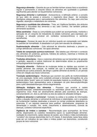 Segurança alimentar - Garantia de que as famílias tenham acesso físico e econômico
regular e permanente a conjunto básico de alimentos em quantidade e qualidade
significantes para atender os requerimentos nutricionais.
Segurança alimentar e nutricional - Acrescenta-se, à definição anterior, o conceito
de que, além do acesso e consumo, o organismo deve dispor de condições
fisiológicas adequadas para o aproveitamento dos alimentos. Ou seja, para uma boa
digestão, absorção e metabolismo de nutrientes.
Segurança e qualidade dos alimentos - Trata, em Vigilância Sanitária, dos atributos
referentes à inocuidade dos alimentos e seu valor nutritivo. Ver também práticas
alimentares saudáveis.
Sítios sentinelas - Áreas ou comunidades que podem ser acompanhadas, mediante a
aplicação de um conjunto de indicadores do estado nutricional, para expressar, por
analogia, a situação provável em contextos socioeconômicos e sanitários
semelhantes.
Sobrepeso - Excesso de peso de um indivíduo quando em comparação com tabelas
ou padrões de normalidade. A obesidade é um grau bem elevado de sobrepeso.
Suplementação alimentar - Cota adicional de alimentos destinada a prevenir ou
corrigir deficiências nutricionais. Ver apoio alimentar.
Tabela de composição químico-nutricional - São tabelas que informam o conteúdo
dos alimentos em proteínas, gorduras, hidratos de carbono, vitaminas e minerais de
interesse da nutrição humana.
Tradições alimentares - Usos e costumes alimentares que se transmitem de geração
a geração, segundo a cultura tradicional de determinadas etnias ou grupamentos
antropologicamente homogêneos.
Transição alimentar - Refere-se às mudanças lentas ou rápidas que ocorrem no
padrão alimentar das crianças, na medida em que a amamentação vai sendo
substituída por outros produtos, até atingir o padrão alimentar da família. É um período
crítico em relação aos riscos nutricionais.
Transição epidemiológica - Mudanças que ocorrem nos perfis de morbimortalidade
de uma população, tendo como substrato principal a transição demográfica de uma
pirâmide etária “jovem” para um modelo de população madura ou envelhecida. O fato
epidemiológico mais representativo seria a passagem do pólo desnutrição/infecção
para o pólo obesidade/doenças crônico-degenerativas.
Utilização biológica dos alimentos - Processo que envolve a cadeia
digestão/absorção/ metabolismo/excreção ou ressíntese parcial dos alimentos nos
organismos vivos. Pode ser adversamente alterado pela ocorrência de doenças,
compreendendo um, dois ou até todos os elos da cadeia de utilização biológica.
Vigilância alimentar e nutricional - Consiste na coleta e na análise de informações
sobre a situação alimentar e nutricional de indivíduos e coletividades, com o propósito
de fundamentar medidas destinadas a prevenir ou corrigir problemas detectados ou
potenciais. É um requisito essencial para justificar, racionalmente, programas de
alimentação e nutrição. Ver, ainda: crescimento e desenvolvimento, controle de
doenças, cuidados nutricionais específicos.
Vigilância de irmãos e contatos - Recomendação para acompanhar, de forma
atenta, dispensando os cuidados necessários (apoio ou suplementação alimentar,
avaliação do crescimento, ações básicas de saúde), aos irmãos e mães (considerados
“contatos”) de crianças desnutridas de 6 a 23 meses. A desnutrição nessa faixa etária
pode ser um indicativo de que mães e irmãos podem ser desnutridos, constituindo
grupos de risco nutricional.


                                                                                     45
 