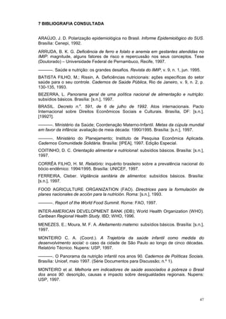 7 BIBLIOGRAFIA CONSULTADA


ARAÚJO, J. D. Polarização epidemiológica no Brasil. Informe Epidemiológico do SUS.
Brasília: Cenepi, 1992.
ARRUDA, B. K. G. Deficiência de ferro e folato e anemia em gestantes atendidas no
IMIP: magnitude, alguns fatores de risco e repercussão nos seus conceptos. Tese
(Doutorado) – Universidade Federal de Pernambuco, Recife, 1997.
––––––. Saúde e nutrição: os grandes desafios. Revista do IMIP, v. 9, n. 1, jun. 1995.
BATISTA FILHO, M.; Rissin, A. Deficiências nutricionais: ações específicas do setor
saúde para o seu controle. Cadernos de Saúde Pública, Rio de Janeiro, v. 9, n. 2, p.
130-135, 1993.
BEZERRA, L. Panorama geral de uma política nacional de alimentação e nutrição:
subsídios básicos. Brasília: [s.n.], 1997.
BRASIL. Decreto n.o. 591, de 6 de julho de 1992. Atos internacionais. Pacto
Internacional sobre Direitos Econômicos Sociais e Culturais. Brasília, DF: [s.n.],
[1992?].
––––––. Ministério da Saúde; Coordenação Materno-Infantil. Metas da cúpula mundial
em favor da infância: avaliação de meia década: 1990/1995. Brasília: [s.n.], 1997.

––––––. Ministério do Planejamento; Instituto de Pesquisa Econômica Aplicada.
Cadernos Comunidade Solidária. Brasília: [IPEA], 1997. Edição Especial.
COITINHO, D. C. Orientação alimentar e nutricional: subsídios básicos. Brasília: [s.n.],
1997.
CORRÊA FILHO, H. M. Relatório: inquérito brasileiro sobre a prevalência nacional do
bócio endêmico: 1994/1995. Brasília: UNICEF, 1997.
FERREIRA, Cleber. Vigilância sanitária de alimentos: subsídios básicos. Brasília:
[s.n.], 1997.
FOOD AGRICULTURE ORGANIZATION (FAO). Directrices para la formulación de
planes nacionales de acción para la nutrición. Roma: [s.n.], 1993.
––––––. Report of the World Food Summit. Rome: FAO, 1997.
INTER-AMERICAN DEVELOPMENT BANK (IDB); World Health Organization (WHO).
Caribean Regional Health Study. IBD; WHO, 1996.
MENEZES, E.; Moura, M. F. A. Aleitamento materno: subsídios básicos. Brasília: [s.n.],
1997.
MONTEIRO C. A. (Coord.). A Trajetória da saúde infantil como medida do
desenvolvimento social: o caso da cidade de São Paulo ao longo de cinco décadas.
Relatório Técnico. Nupens: USP, 1997.
––––––. O Panorama da nutrição infantil nos anos 90. Cadernos de Políticas Sociais.
Brasília: Unicef, maio 1997. (Série Documentos para Discussão; n.º 1).
MONTEIRO et al. Melhoria em indicadores de saúde associados à pobreza o Brasil
dos anos 90: descrição, causas e impacto sobre desigualdades regionais. Nupens:
USP, 1997.



                                                                                     47
 