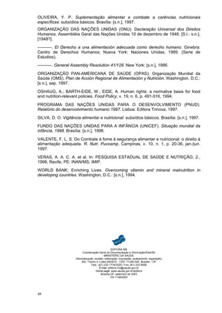 OLIVEIRA, Y. P. Suplementação alimentar e combate a carências nutricionais
específicas: subsídios básicos. Brasília: [s.n.], 1997.
ORGANIZAÇÃO DAS NAÇÕES UNIDAS (ONU). Declaração Universal dos Direitos
Humanos. Assembléia Geral das Nações Unidas 10 de dezembro de 1948. [S.l.: s.n.],
[1948?].
––––––. El Derecho a una alimentación adecuada como derecho humano. Ginebra:
Centro de Derechos Humanos; Nueva York: Naciones Unidas, 1989. (Serie de
Estudios).
––––––. General Assembly Resolution 41/128. New York: [s.n.], 1986.

ORGANIZAÇÃO PAN-AMERICANA DE SAÚDE (OPAS); Organização Mundial da
Saúde (OMS). Plan de Acción Regional de Alimentación y Nutrición. Washington, D.C.:
[s.n.], sep. 1997.
OSHAUG, A.; BARTH-EIDE, W.; EIDE, A. Human rights: a normative basis for food
and nutrition-relevant policies. Food Policy, v. 19, n. 6, p. 491-516, 1994.

PROGRAMA DAS NAÇÕES UNIDAS PARA O DESENVOLVIMENTO (PNUD).
Relatório do desenvolvimento humano 1997. Lisboa: Editora Trinova, 1997.
SILVA, D. O. Vigilância alimentar e nutricional: subsídios básicos. Brasília: [s.n.], 1997.
FUNDO DAS NAÇÕES UNIDAS PARA A INFÂNCIA (UNICEF). Situação mundial da
infância, 1998. Brasília: [s.n.], 1998.

VALENTE, F. L. S. Do Combate à fome à segurança alimentar e nutricional: o direito à
alimentação adequada. R. Nutr. Puccamp, Campinas, v. 10, n. 1, p. 20-36, jan./jun.
1997.
VERAS, A. A. C. A. et al. In: PESQUISA ESTADUAL DE SAÚDE E NUTRIÇÃO, 2.,
1998, Recife, PE: INAN/MS; IMIP.
WORLD BANK; Enriching Lives. Overcoming vitamin and mineral malnutrition in
developing countries. Washington, D.C.: [s.n.], 1994.




                                                   EDITORA MS
                          Coordenação-Geral de Documentação e Informação/SAA/SE
                                             MINISTÉRIO DA SAÚDE
                     (Normalização, revisão, editoração, impressão, acabamento, expedição)
                         SIA, Trecho 4, Lotes 540/610 – CEP: 71200-040, Brasília – DF
                                 Tels.: (61) 233 1774/2020 / Fax: (61) 233 9558
                                         E-mail: editora.ms@saude.gov.br
                                     Home page: www.saude.gov.br/editora
                                          Brasília-DF, setembro de 2003
                                                   OS 1148/2003




48
 
