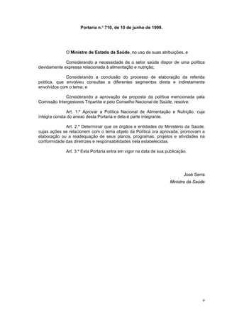 Portaria n.O 710, de 10 de junho de 1999.




             O Ministro de Estado da Saúde, no uso de suas atribuições, e

             Considerando a necessidade de o setor saúde dispor de uma política
devidamente expressa relacionada à alimentação e nutrição;

              Considerando a conclusão do processo de elaboração da referida
política, que envolveu consultas a diferentes segmentos direta e indiretamente
envolvidos com o tema; e

             Considerando a aprovação da proposta da política mencionada pela
Comissão Intergestores Tripartite e pelo Conselho Nacional de Saúde, resolve:

              Art. 1.º Aprovar a Política Nacional de Alimentação e Nutrição, cuja
íntegra consta do anexo desta Portaria e dela é parte integrante.

             Art. 2.º Determinar que os órgãos e entidades do Ministério da Saúde,
cujas ações se relacionem com o tema objeto da Política ora aprovada, promovam a
elaboração ou a readequação de seus planos, programas, projetos e atividades na
conformidade das diretrizes e responsabilidades nela estabelecidas.

             Art. 3.º Esta Portaria entra em vigor na data de sua publicação.




                                                                           José Serra
                                                                    Ministro da Saúde




                                                                                    9
 