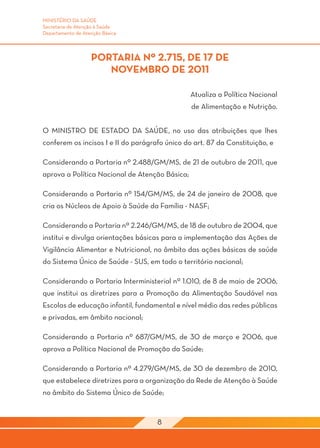 MINISTÉRIO DA SAÚDE
Secretaria de Atenção à Saúde
Departamento de Atenção Básica



                   PORTARIA Nº 2.715, DE 17 DE
                      NOVEMBRO DE 2011

                                                Atualiza a Política Nacional
                                                de Alimentação e Nutrição.


O MINISTRO DE ESTADO DA SAÚDE, no uso das atribuições que lhes
conferem os incisos I e II do parágrafo único do art. 87 da Constituição, e

Considerando a Portaria nº 2.488/GM/MS, de 21 de outubro de 2011, que
aprova a Política Nacional de Atenção Básica;

Considerando a Portaria nº 154/GM/MS, de 24 de janeiro de 2008, que
cria os Núcleos de Apoio à Saúde da Família - NASF;

Considerando a Portaria nº 2.246/GM/MS, de 18 de outubro de 2004, que
institui e divulga orientações básicas para a implementação das Ações de
Vigilância Alimentar e Nutricional, no âmbito das ações básicas de saúde
do Sistema Único de Saúde - SUS, em todo o território nacional;

Considerando a Portaria Interministerial nº 1.010, de 8 de maio de 2006,
que institui as diretrizes para a Promoção da Alimentação Saudável nas
Escolas de educação infantil, fundamental e nível médio das redes públicas
e privadas, em âmbito nacional;

Considerando a Portaria nº 687/GM/MS, de 30 de março e 2006, que
aprova a Política Nacional de Promoção da Saúde;

Considerando a Portaria nº 4.279/GM/MS, de 30 de dezembro de 2010,
que estabelece diretrizes para a organização da Rede de Atenção à Saúde
no âmbito do Sistema Único de Saúde;


                                     8
 