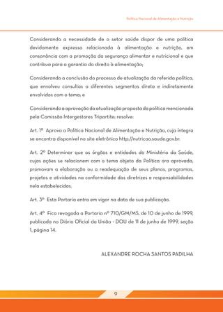 Política Nacional de Alimentação e Nutrição




Considerando a necessidade de o setor saúde dispor de uma política
devidamente expressa relacionada à alimentação e nutrição, em
consonância com a promoção da segurança alimentar e nutricional e que
contribua para a garantia do direito à alimentação;

Considerando a conclusão do processo de atualização da referida política,
que envolveu consultas a diferentes segmentos direta e indiretamente
envolvidos com o tema; e

Considerando a aprovação da atualização proposta da política mencionada
pela Comissão Intergestores Tripartite; resolve:

Art. 1º Aprova a Política Nacional de Alimentação e Nutrição, cuja íntegra
se encontra disponível no site eletrônico http://nutricao.saude.gov.br.

Art. 2º Determinar que os órgãos e entidades do Ministério da Saúde,
cujas ações se relacionem com o tema objeto da Política ora aprovada,
promovam a elaboração ou a readequação de seus planos, programas,
projetos e atividades na conformidade das diretrizes e responsabilidades
nela estabelecidas.

Art. 3º Esta Portaria entra em vigor na data de sua publicação.

Art. 4º Fica revogada a Portaria nº 710/GM/MS, de 10 de junho de 1999,
publicada no Diário Oficial da União - DOU de 11 de junho de 1999, seção
1, página 14.



                                 ALEXANDRE ROCHA SANTOS PADILHA




                                       9
 