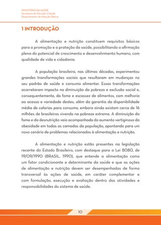 MINISTÉRIO DA SAÚDE
Secretaria de Atenção à Saúde
Departamento de Atenção Básica



1 INTRODUÇÃO

	       A alimentação e nutrição constituem requisitos básicos
para a promoção e a proteção da saúde, possibilitando a afirmação
plena do potencial de crescimento e desenvolvimento humano, com
qualidade de vida e cidadania.

	       A população brasileira, nas últimas décadas, experimentou
grandes transformações sociais que resultaram em mudanças no
seu padrão de saúde e consumo alimentar. Essas transformações
acarretaram impacto na diminuição da pobreza e exclusão social e,
consequentemente, da fome e escassez de alimentos, com melhoria
ao acesso e variedade destes, além da garantia da disponibilidade
média de calorias para consumo, embora ainda existam cerca de 16
milhões de brasileiros vivendo na pobreza extrema. A diminuição da
fome e da desnutrição veio acompanhada do aumento vertiginoso da
obesidade em todas as camadas da população, apontando para um
novo cenário de problemas relacionados à alimentação e nutrição.

	      A alimentação e nutrição estão presentes na legislação
recente do Estado Brasileiro, com destaque para a Lei 8080, de
19/09/1990 (BRASIL, 1990), que entende a alimentação como
um fator condicionante e determinante da saúde e que as ações
de alimentação e nutrição devem ser desempenhadas de forma
transversal às ações de saúde, em caráter complementar e
com formulação, execução e avaliação dentro das atividades e
responsabilidades do sistema de saúde.
	



                                 10
 