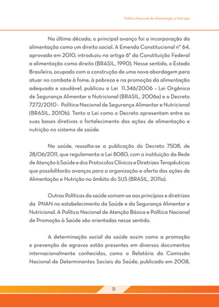Política Nacional de Alimentação e Nutrição




	       Na última década, o principal avanço foi a incorporação da
alimentação como um direito social. A Emenda Constitucional n° 64,
aprovada em 2010, introduziu no artigo 6° da Constituição Federal
a alimentação como direito (BRASIL, 1990). Nesse sentido, o Estado
Brasileiro, ocupado com a construção de uma nova abordagem para
atuar no combate à fome, à pobreza e na promoção da alimentação
adequada e saudável, publicou a Lei 11.346/2006 – Lei Orgânica
de Segurança Alimentar e Nutricional (BRASIL, 2006a) e o Decreto
7272/2010 - Política Nacional de Segurança Alimentar e Nutricional
(BRASIL, 2010b). Tanto a Lei como o Decreto apresentam entre as
suas bases diretivas o fortalecimento das ações de alimentação e
nutrição no sistema de saúde.
	
	       Na saúde, ressalta-se a publicação do Decreto 7508, de
28/06/2011, que regulamenta a Lei 8080, com a instituição da Rede
de Atenção à Saúde e dos Protocolos Clínicos e Diretrizes Terapêuticas
que possibilitarão avanços para a organização e oferta das ações de
Alimentação e Nutrição no âmbito do SUS (BRASIL, 2011a).
	
	       Outras Políticas da saúde somam-se aos princípios e diretrizes
da PNAN no estabelecimento da Saúde e da Segurança Alimentar e
Nutricional. A Política Nacional de Atenção Básica e Política Nacional
de Promoção à Saúde são orientadas nesse sentido.

	       A determinação social da saúde assim como a promoção
e prevenção de agravos estão presentes em diversos documentos
internacionalmente conhecidos, como o Relatório da Comissão
Nacional de Determinantes Sociais da Saúde, publicado em 2008,



                                    11
 