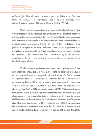 MINISTÉRIO DA SAÚDE
Secretaria de Atenção à Saúde
Departamento de Atenção Básica



a Estratégia Global para a Alimentação do Bebê e da Criança
Pequena (2002) e a Estratégia Global para a Promoção da
Alimentação Saudável, Atividade Física e Saúde (2004). 	
	
	       Os documentos apontam para a necessidade de formulação
e implantação de estratégias nacionais, locais e regionais efetivas
e integradas para a redução da morbi-mortalidade relacionada à
alimentação inadequada e ao sedentarismo, com recomendações
e indicações adaptadas frente às diferentes realidades dos
países e integradas às suas políticas, com vistas a garantir aos
indivíduos a capacidade de fazer escolhas saudáveis com relação
à alimentação e à atividade física, prevendo ações de caráter
regulatório, fiscal e legislativo que visem tornar essas escolhas
factíveis à população.

	        O aleitamento materno, que deve ser a primeira prática
alimentar dos indivíduos, é necessário para a garantia da saúde
e do desenvolvimento adequado das crianças. O Brasil adota
as recomendações internacionais, recomendando o aleitamento
materno exclusivo até o sexto mês e continuado até o segundo
ano de vida (BRASIL, 2009a). Segundo a Pesquisa Nacional de
demografia e Saúde (PNDS), realizada em 2006, 95% das crianças
brasileiras foram alguma vez amamentadas, mas esse número cai
drasticamente ao longo dos dois primeiros anos de vida. Segundo
a II Pesquisa de Prevalência do Aleitamento Materno no Conjunto
das Capitais Brasileiras e DF, realizada em 2008, a mediana
de aleitamento materno exclusivo foi 54 dias e a mediana do
aleitamento materno total, que deveria ser de 24 meses, foi 341,6



                                 12
 