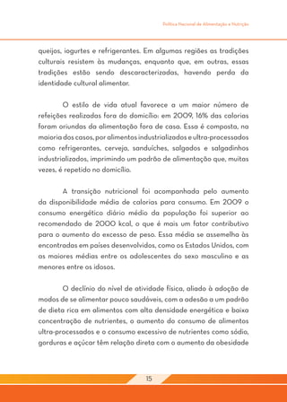 Política Nacional de Alimentação e Nutrição




queijos, iogurtes e refrigerantes. Em algumas regiões as tradições
culturais resistem às mudanças, enquanto que, em outras, essas
tradições estão sendo descaracterizadas, havendo perda da
identidade cultural alimentar.

	       O estilo de vida atual favorece a um maior número de
refeições realizadas fora do domicílio: em 2009, 16% das calorias
foram oriundas da alimentação fora de casa. Essa é composta, na
maioria dos casos, por alimentos industrializados e ultra-processados
como refrigerantes, cerveja, sanduíches, salgados e salgadinhos
industrializados, imprimindo um padrão de alimentação que, muitas
vezes, é repetido no domicílio.

	      A transição nutricional foi acompanhada pelo aumento
da disponibilidade média de calorias para consumo. Em 2009 o
consumo energético diário médio da população foi superior ao
recomendado de 2000 kcal, o que é mais um fator contributivo
para o aumento do excesso de peso. Essa média se assemelha às
encontradas em países desenvolvidos, como os Estados Unidos, com
as maiores médias entre os adolescentes do sexo masculino e as
menores entre os idosos.

	       O declínio do nível de atividade física, aliado à adoção de
modos de se alimentar pouco saudáveis, com a adesão a um padrão
de dieta rica em alimentos com alta densidade energética e baixa
concentração de nutrientes, o aumento do consumo de alimentos
ultra-processados e o consumo excessivo de nutrientes como sódio,
gorduras e açúcar têm relação direta com o aumento da obesidade



                                   15
 