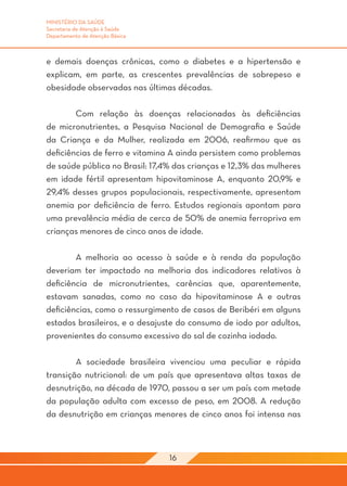MINISTÉRIO DA SAÚDE
Secretaria de Atenção à Saúde
Departamento de Atenção Básica



e demais doenças crônicas, como o diabetes e a hipertensão e
explicam, em parte, as crescentes prevalências de sobrepeso e
obesidade observadas nas últimas décadas.
	
	       Com relação às doenças relacionadas às deficiências
de micronutrientes, a Pesquisa Nacional de Demografia e Saúde
da Criança e da Mulher, realizada em 2006, reafirmou que as
deficiências de ferro e vitamina A ainda persistem como problemas
de saúde pública no Brasil: 17,4% das crianças e 12,3% das mulheres
em idade fértil apresentam hipovitaminose A, enquanto 20,9% e
29,4% desses grupos populacionais, respectivamente, apresentam
anemia por deficiência de ferro. Estudos regionais apontam para
uma prevalência média de cerca de 50% de anemia ferropriva em
crianças menores de cinco anos de idade.

	       A melhoria ao acesso à saúde e à renda da população
deveriam ter impactado na melhoria dos indicadores relativos à
deficiência de micronutrientes, carências que, aparentemente,
estavam sanadas, como no caso da hipovitaminose A e outras
deficiências, como o ressurgimento de casos de Beribéri em alguns
estados brasileiros, e o desajuste do consumo de iodo por adultos,
provenientes do consumo excessivo do sal de cozinha iodado.

	       A sociedade brasileira vivenciou uma peculiar e rápida
transição nutricional: de um país que apresentava altas taxas de
desnutrição, na década de 1970, passou a ser um país com metade
da população adulta com excesso de peso, em 2008. A redução
da desnutrição em crianças menores de cinco anos foi intensa nas



                                 16
 